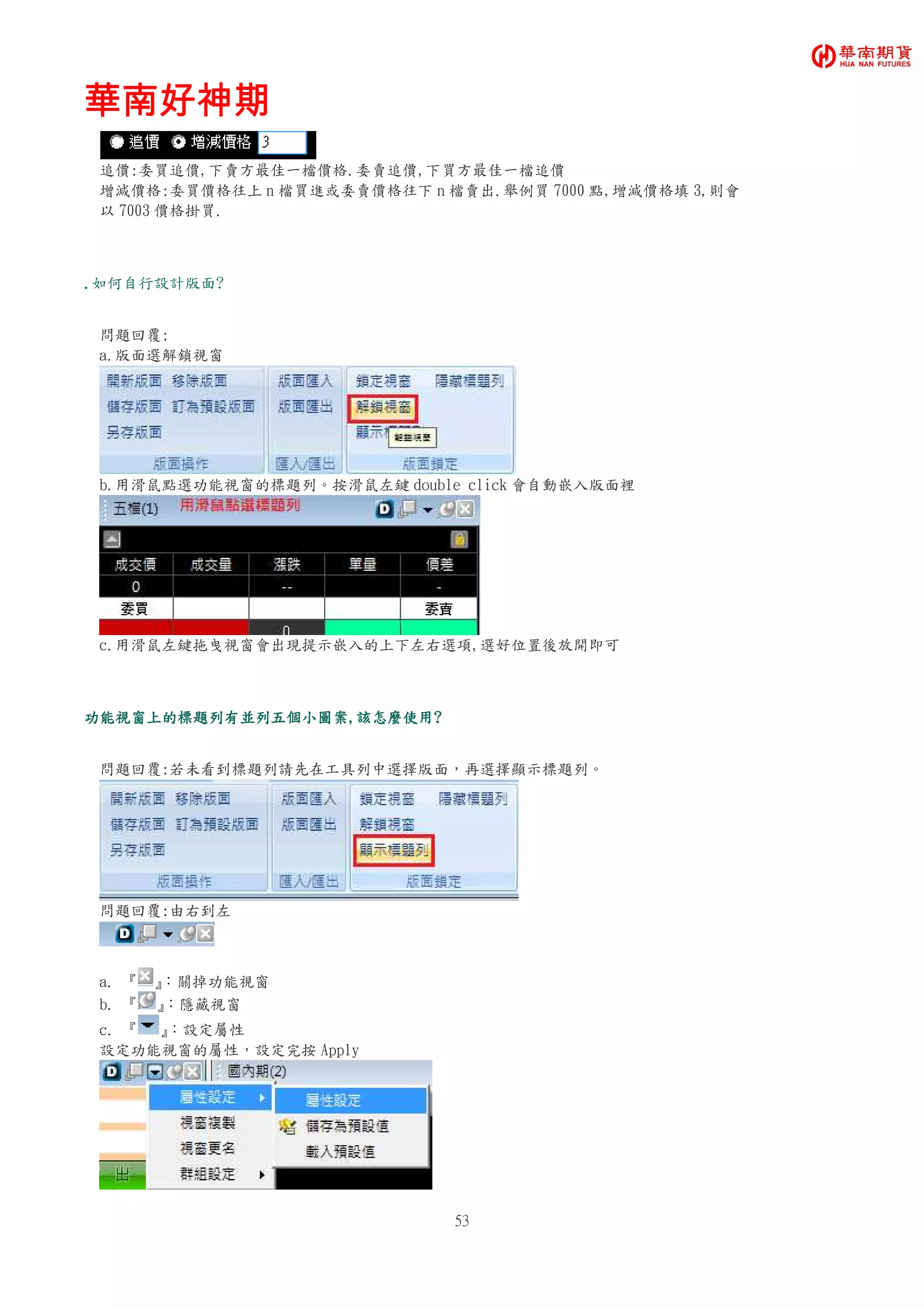 華南好神期華南好神期華南好神期華南好神期
53
追價:委買追價,下賣方最佳一檔價格.委賣追價,下買方最佳一檔追價
增減價格:委買價格往上 n 檔買進或委賣價格往下 n 檔賣出.舉例買 7000 點,增減價格填 3,則會
以 7003 價格掛買.
....如何自行設計版面?
問題回覆:
a.版面選解鎖視窗
b.用滑鼠點選功能視窗的標題列。按滑鼠左鍵 double click 會自動嵌入版面裡
c.用滑鼠左鍵拖曳視窗會出現提示嵌入的上下左右選項,選好位置後放開即可
功能視窗上的標題列有並列五個小圖案功能視窗上的標題列有並列五個小圖案功能視窗上的標題列有並列五個小圖案功能視窗上的標題列有並列五個小圖案,,,,該怎麼使用該怎麼使用該怎麼使用該怎麼使用????
問題回覆:若未看到標題列請先在工具列中選擇版面，再選擇顯示標題列。
問題回覆:由右到左
a. 『 』：關掉功能視窗
b. 『 』：隱藏視窗
c. 『 』：設定屬性
設定功能視窗的屬性，設定完按 Apply
 