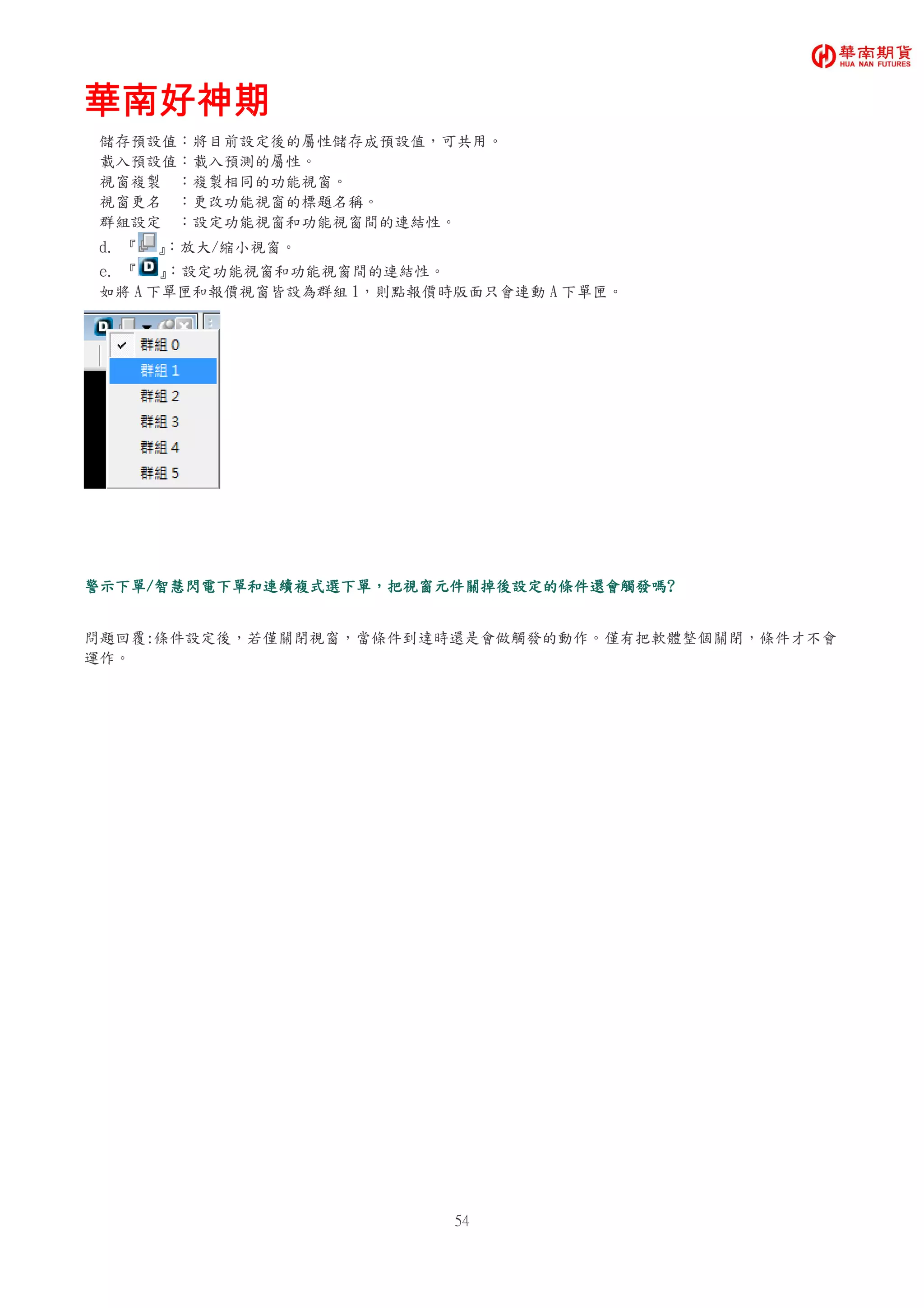 華南好神期華南好神期華南好神期華南好神期
54
儲存預設值：將目前設定後的屬性儲存成預設值，可共用。
載入預設值：載入預測的屬性。
視窗複製 ：複製相同的功能視窗。
視窗更名 ：更改功能視窗的標題名稱。
群組設定 ：設定功能視窗和功能視窗間的連結性。
d. 『 』：放大/縮小視窗。
e. 『 』：設定功能視窗和功能視窗間的連結性。
如將 A 下單匣和報價視窗皆設為群組 1，則點報價時版面只會連動 A 下單匣。
警示下單警示下單警示下單警示下單////智慧閃電下單和智慧閃電下單和智慧閃電下單和智慧閃電下單和連續複式選下單連續複式選下單連續複式選下單連續複式選下單，，，，把視窗元件關掉後設定的條件還會觸發嗎把視窗元件關掉後設定的條件還會觸發嗎把視窗元件關掉後設定的條件還會觸發嗎把視窗元件關掉後設定的條件還會觸發嗎????
問題回覆:條件設定後，若僅關閉視窗，當條件到達時還是會做觸發的動作。僅有把軟體整個關閉，條件才不會
運作。
 