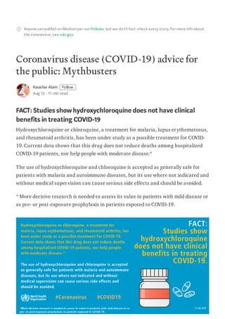 Anyone can publish on Mediumper our Policies, but we don’t fact-check every story. For more info about
the coronavirus, see cdc.gov.
Coronavirus disease (COVID-19) advice for
the public: Mythbusters
Kaushar Alam Follow
Aug 13 · 11 min read
FACT: Studies showhydroxychloroquine does not have clinical
benefits in treating COVID-19
Hydroxychloroquine or chloroquine, a treatment for malaria, lupus erythematosus,
and rheumatoid arthritis, has been under study as a possible treatment for COVID-
19. Current data shows that this drug does not reduce deaths among hospitalized
COVID-19 patients, nor help people with moderate disease.*
The use of hydroxychloroquine and chloroquine is accepted as generally safe for
patients with malaria and autoimmune diseases, but its use where not indicated and
without medical supervision can cause serious side effects and should be avoided.
* More decisive research is needed to assess its value in patients with mild disease or
as pre- or post-exposure prophylaxis in patients exposed to COVID-19.
 