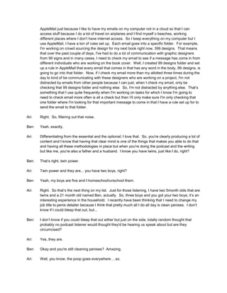 AppleMail just because I like to have my emails on my computer not in a cloud so that I can
access stuff because I do a lot of travel on airplanes and I find myself o beaches, working
different places where I don’t have internet access. So I keep everything on my computer but I
use AppleMail, I have a ton of rules set up. Each email goes into a specific folder. For example,
I'm working on crowd sourcing the design for my next book right now, 399 designs. That means
that over the past couple of days, I've had to do a lot of communication with graphic designers
from 99 signs and in many cases, I need to check my email to see if a message has come in from
different individuals who are working on the book cover. Well, I created 99 designs folder and set
up a rule in AppleMail that every email that comes in that has any word in the body, 99 designs, is
going to go into that folder. Now, if I check my email more than my allotted three times during the
day to kind of be communicating with these designers who are working on a project, I'm not
distracted by emails from other people because I can just, when I check my email, only be
checking that 99 designs folder and nothing else. So, I'm not distracted by anything else. That’s
something that I use quite frequently when I'm working on tasks for which I know I'm going to
need to check email more often is all a check but then I’ll only make sure I'm only checking that
one folder where I'm looking for that important message to come in that I have a rule set up for to
send the email to that folder.
Ari: Right. So, filtering out that noise.
Ben: Yeah, exactly.
Ari: Differentiating from the essential and the optional; I love that. So, you're clearly producing a lot of
content and I know that having that clear mind is one of the things that makes you able to do that
and having all these methodologies in place but when you're doing the podcast and the writing
but like me, you're also a father and a husband. I know you have twins, just like I do, right?
Ben: That’s right, twin power.
Ari: Twin power and they are... you have two boys, right?
Ben: Yeah, my boys are five and I homeschool/unschool them.
Ari: Right. So that’s the next thing on my list. Just for those listening, I have two 5month olds that are
twins and a 21 month old named Ben, actually. So, three boys and you got your two boys; it’s an
interesting experience in the household. I recently have been thinking that I need to change my
job title to penis detailer because I think that pretty much all I do all day is clean penises. I don’t
know if I could bleep that out, but...
Ben: I don’t know if you could bleep that out either but just on the side, totally random thought that
probably no podcast listener would thought they'd be hearing us speak about but are they
circumcised?
Ari: Yes, they are.
Ben: Okay and you're still cleaning penises? Amazing.
Ari: Well, you know, the poop goes everywhere….so.
 