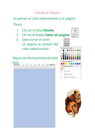 COLOR DE PÁGINA
Es aplicar un color determinado a la página.
Pasos:
1. Clic en la ficha Diseño
2. Clic en el botón Color de página
3. Seleccionar el color
La página se pintará del
color seleccionado
Página de Word pintada de color
Azul.
 