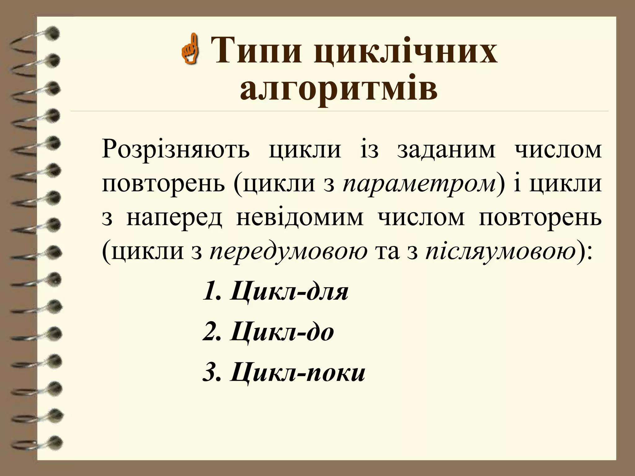 Типи циклічних 
алгоритмів 
Розрiзняють цикли iз заданим числом 
повторень (цикли з параметром) i цикли 
з напеpед невiдомим числом повторень 
(цикли з передумовою та з пiсляумовою): 
1. Цикл-для 
2. Цикл-до 
3. Цикл-поки 
 