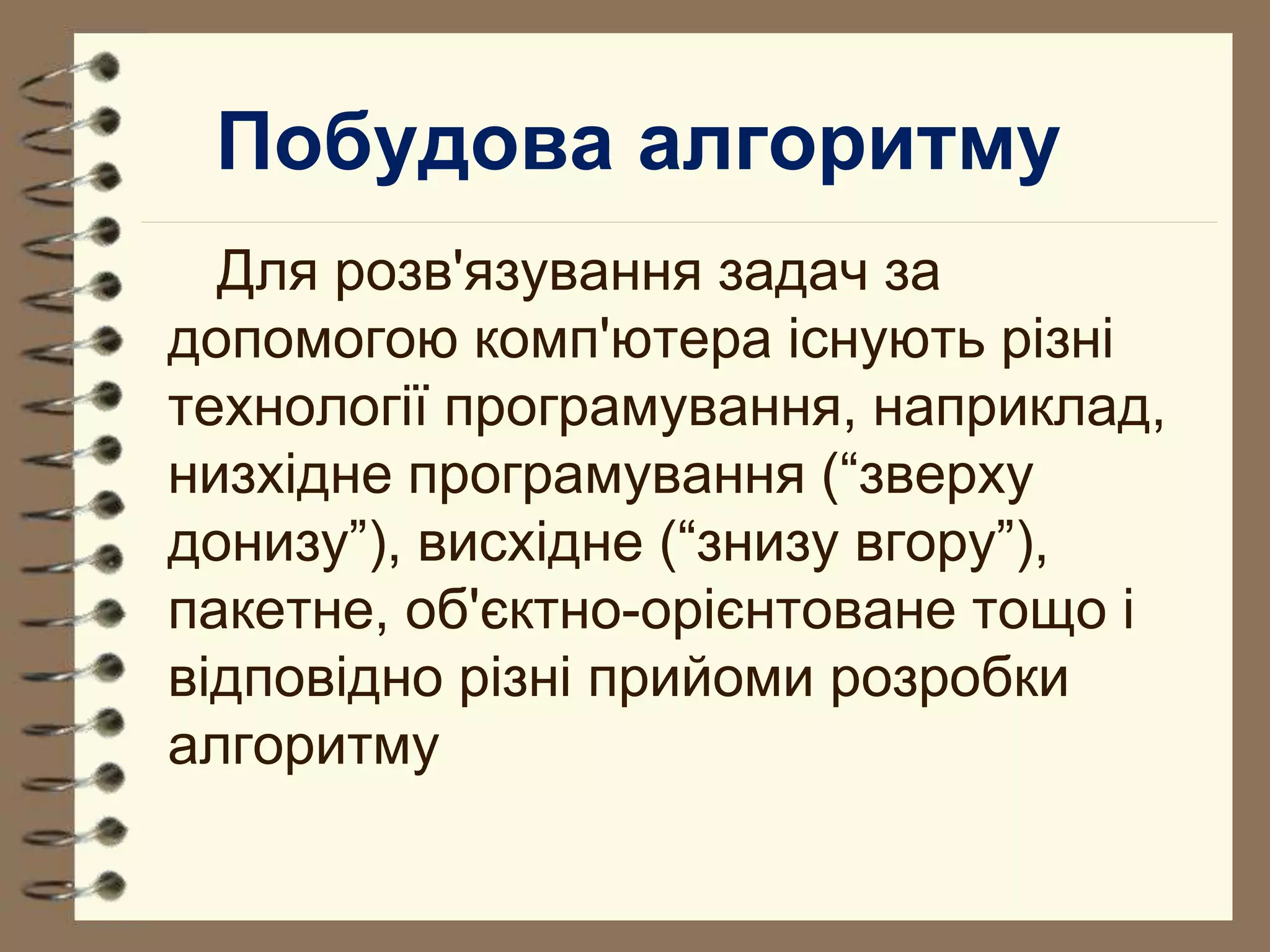 Побудова алгоритму 
Для розв'язування задач за 
допомогою комп'ютера існують різні 
технології програмування, наприклад, 
низхідне програмування (“зверху 
донизу”), висхідне (“знизу вгору”), 
пакетне, об'єктно-орієнтоване тощо і 
відповідно різні прийоми розробки 
алгоритму 
 