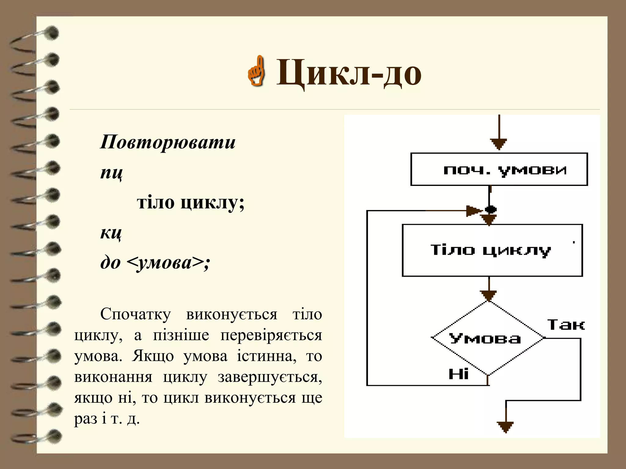  Цикл-до 
Повторювати 
пц 
тіло циклу; 
кц 
до <умова>; 
Спочатку виконується тіло 
циклу, а пізніше перевіряється 
умова. Якщо умова істинна, то 
виконання циклу завершується, 
якщо ні, то цикл виконується ще 
раз і т. д. 
 