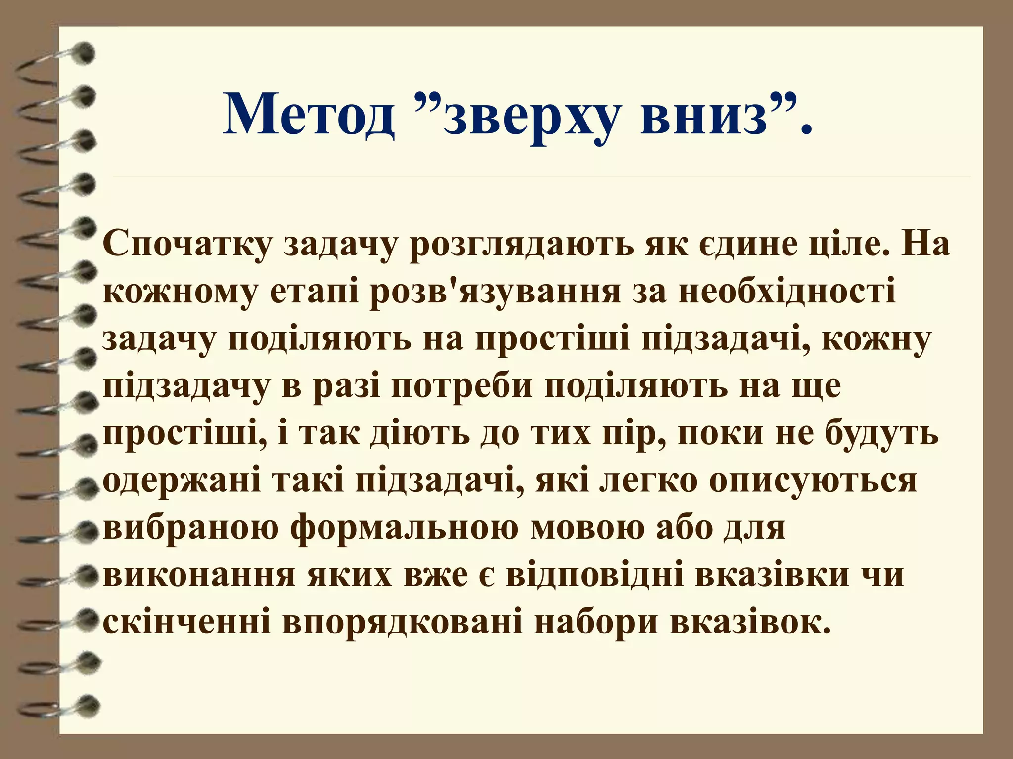 Метод ”зверху вниз”. 
Спочатку задачу розглядають як єдине ціле. На 
кожному етапі розв'язування за необхідності 
задачу поділяють на простіші підзадачі, кожну 
підзадачу в разі потреби поділяють на ще 
простіші, і так діють до тих пір, поки не будуть 
одержані такі підзадачі, які легко описуються 
вибраною формальною мовою або для 
виконання яких вже є відповідні вказівки чи 
скінченні впорядковані набори вказівок. 
 