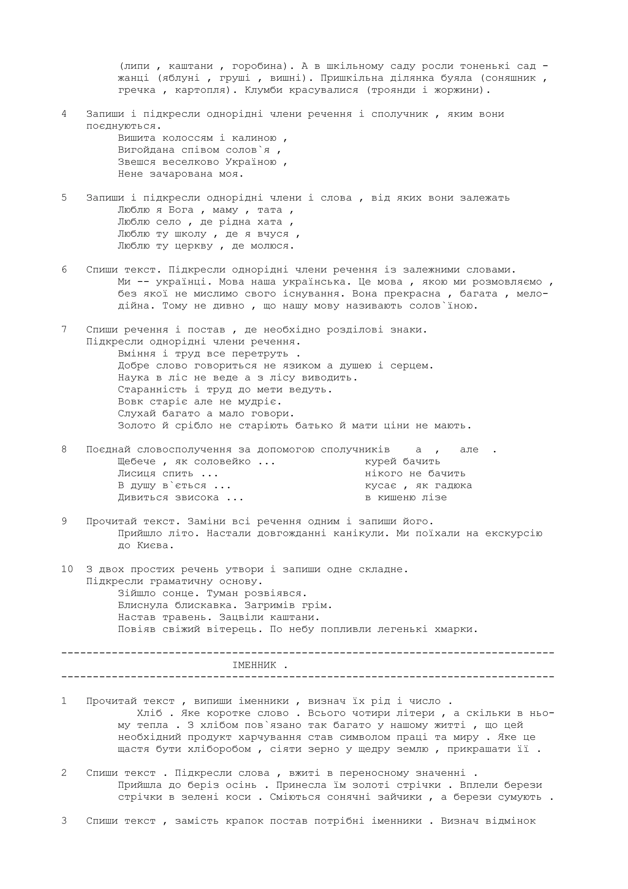 (липи , каштани , горобина). А в шкiльному саду росли тоненькi сад -
жанцi (яблунi , грушi , вишнi). Пришкiльна дiлянка буяла (соняшник ,
гречка , картопля). Клумби красувалися (троянди i жоржини).
4 Запиши i пiдкресли однорiднi члени речення i сполучник , яким вони
поєднуються.
Вишита колоссям i калиною ,
Вигойдана спiвом солов`я ,
Звешся веселково Україною ,
Нене зачарована моя.
5 Запиши i пiдкресли однорiднi члени i слова , вiд яких вони залежать
Люблю я Бога , маму , тата ,
Люблю село , де рiдна хата ,
Люблю ту школу , де я вчуся ,
Люблю ту церкву , де молюся.
6 Спиши текст. Пiдкресли однорiднi члени речення iз залежними словами.
Ми -- українцi. Мова наша українська. Це мова , якою ми розмовляємо ,
без якої не мислимо свого iснування. Вона прекрасна , багата , мело-
дiйна. Тому не дивно , що нашу мову називають солов`їною.
7 Спиши речення i постав , де необхiдно роздiловi знаки.
Пiдкресли однорiднi члени речення.
Вмiння i труд все перетруть .
Добре слово говориться не язиком а душею i серцем.
Наука в лiс не веде а з лiсу виводить.
Стараннiсть i труд до мети ведуть.
Вовк старiє але не мудрiє.
Слухай багато а мало говори.
Золото й срiбло не старiють батько й мати цiни не мають.
8 Поєднай словосполучення за допомогою сполучникiв а , але .
Щебече , як соловейко ... курей бачить
Лисиця спить ... нiкого не бачить
В душу в`ється ... кусає , як гадюка
Дивиться звисока ... в кишеню лiзе
9 Прочитай текст. Замiни всi речення одним i запиши його.
Прийшло лiто. Настали довгожданнi канiкули. Ми поїхали на екскурсiю
до Києва.
10 З двох простих речень утвори i запиши одне складне.
Пiдкресли граматичну основу.
Зiйшло сонце. Туман розвiявся.
Блиснула блискавка. Загримiв грiм.
Настав травень. Зацвiли каштани.
Повiяв свiжий вiтерець. По небу попливли легенькi хмарки.
------------------------------------------------------------------------------
IМЕННИК .
------------------------------------------------------------------------------
1 Прочитай текст , випиши iменники , визнач їх рiд i число .
Хлiб . Яке коротке слово . Всього чотири лiтери , а скiльки в ньо-
му тепла . З хлiбом пов`язано так багато у нашому життi , що цей
необхiдний продукт харчування став символом працi та миру . Яке це
щастя бути хлiборобом , сiяти зерно у щедру землю , прикрашати її .
2 Спиши текст . Пiдкресли слова , вжитi в переносному значеннi .
Прийшла до берiз осiнь . Принесла їм золотi стрiчки . Вплели берези
стрiчки в зеленi коси . Смiються сонячнi зайчики , а берези сумують .
3 Спиши текст , замiсть крапок постав потрiбнi iменники . Визнач вiдмiнок
 