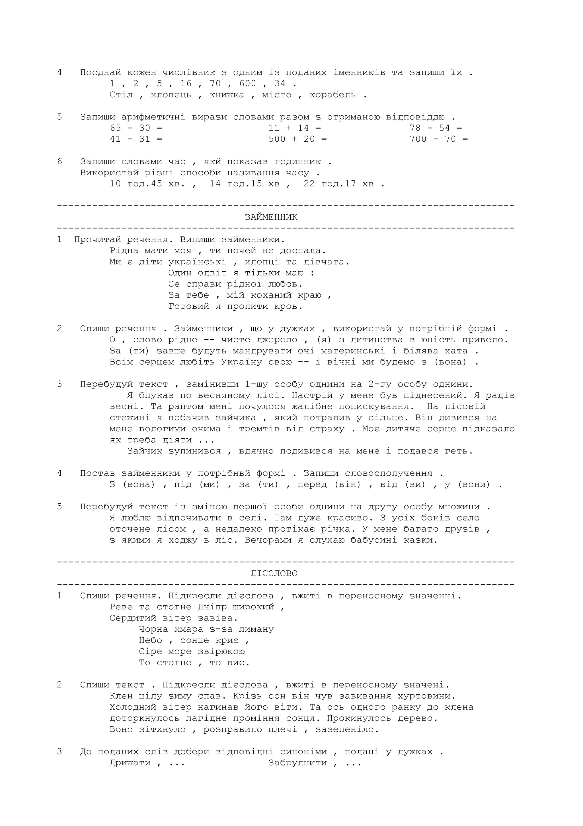 4 Поєднай кожен числiвник з одним iз поданих iменникiв та запиши їх .
1 , 2 , 5 , 16 , 70 , 600 , 34 .
Стiл , хлопець , книжка , мiсто , корабель .
5 Запиши арифметичнi вирази словами разом з отриманою вiдповiддю .
65 - 30 = 11 + 14 = 78 - 54 =
41 - 31 = 500 + 20 = 700 - 70 =
6 Запиши словами час , якй показав годинник .
Використай рiзнi способи називання часу .
10 год.45 хв. , 14 год.15 хв , 22 год.17 хв .
------------------------------------------------------------------------------
ЗАЙМЕННИК
------------------------------------------------------------------------------
1 Прочитай речення. Випиши займенники.
Рiдна мати моя , ти ночей не доспала.
Ми є дiти українськi , хлопцi та дiвчата.
Один одвiт я тiльки маю :
Се справи рiдної любов.
За тебе , мiй коханий краю ,
Готовий я пролити кров.
2 Спиши речення . Займенники , що у дужках , використай у потрiбнiй формi .
О , слово рiдне -- чисте джерело , (я) з дитинства в юнiсть привело.
За (ти) завше будуть мандрувати очi материнськi i бiлява хата .
Всiм серцем любiть Україну свою -- i вiчнi ми будемо з (вона) .
3 Перебудуй текст , замiнивши 1-шу особу однини на 2-гу особу однини.
Я блукав по весняному лiсi. Настрiй у мене був пiднесений. Я радiв
веснi. Та раптом менi почулося жалiбне попискування. На лiсовiй
стежинi я побачив зайчика , який потрапив у сiльце. Вiн дивився на
мене вологими очима i тремтiв вiд страху . Моє дитяче серце пiдказало
як треба дiяти ...
Зайчик зупинився , вдячно подивився на мене i подався геть.
4 Постав займенники у потрiбнвй формi . Запиши словосполучення .
З (вона) , пiд (ми) , за (ти) , перед (вiн) , вiд (ви) , у (вони) .
5 Перебудуй текст iз змiною першої особи однини на другу особу множини .
Я люблю вiдпочивати в селi. Там дуже красиво. З усiх бокiв село
оточене лiсом , а недалеко протiкає рiчка. У мене багато друзiв ,
з якими я ходжу в лiс. Вечорами я слухаю бабусинi казки.
------------------------------------------------------------------------------
ДIССЛОВО
------------------------------------------------------------------------------
1 Спиши речення. Пiдкресли дiєслова , вжитi в переносному значеннi.
Реве та стогне Днiпр широкий ,
Сердитий вiтер завiва.
Чорна хмара з-за лиману
Небо , сонце криє ,
Сiре море звiрюкою
То стогне , то виє.
2 Спиши текст . Пiдкресли дiєслова , вжитi в переносному значенi.
Клен цiлу зиму спав. Крiзь сон вiн чув завивання хуртовини.
Холодний вiтер нагинав його вiти. Та ось одного ранку до клена
доторкнулось лагiдне промiння сонця. Прокинулось дерево.
Воно зiтхнуло , розправило плечi , зазеленiло.
3 До поданих слiв добери вiдповiднi синонiми , поданi у дужках .
Дрижати , ... Забруднити , ...
 