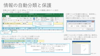 現在のラベルの
適用状態
会社で定義されたラベルを表示
ラベルを選択してラベルを適用
定義された分類ラベルを Office アプリケーションの画面上部のバーに表示
ユーザーが適した分類ラベルを選択
分類ラベルが未選択の場合は、保存時に、
ポップアップで選択を要求可能
(既定の分類を指定しておくことも可能)
文書内に「インサイダー情報」など指定した語句を含む場合に、
保存時に指定したセキュリティ ラベルを強制したり
推奨することが可能
正規表現でマイナンバー 12 桁なども定義可能
(¥d{4}-¥d{4}-¥d{4})
ドキュメント内のキーワードに応じて分類ラベルを
推奨したり強制することが可能（管理者側で設定）
分類ラベルに応じて社員しか開けない暗号化、
ヘッダー/フッター/透かし文字の挿入などの
保護が可能（管理者側で設定）
 