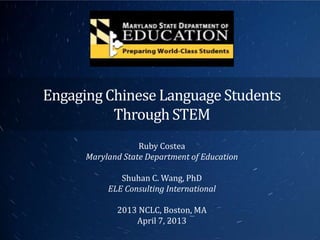 Engaging Chinese Language Students
          Through STEM
                   Ruby Costea
      Maryland State Department of Education

              Shuhan C. Wang, PhD
           ELE Consulting International

             2013 NCLC, Boston, MA
                 April 7, 2013
 