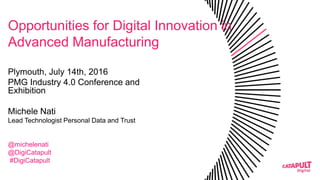 Opportunities for Digital Innovation in
Advanced Manufacturing
Plymouth, July 14th, 2016
PMG Industry 4.0 Conference and
Exhibition
Michele Nati
Lead Technologist Personal Data and Trust
@michelenati
@DigiCatapult
#DigiCatapult
 
