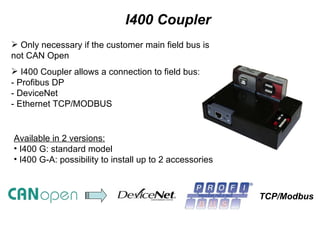 I400 Coupler Only necessary if the customer main field bus is not CAN Open I400 Coupler allows a connection to field bus: - Profibus DP - DeviceNet - Ethernet TCP/MODBUS  Available in 2 versions: I400 G: standard model I400 G-A: possibility to install up to 2 accessories  TCP/Modbus 