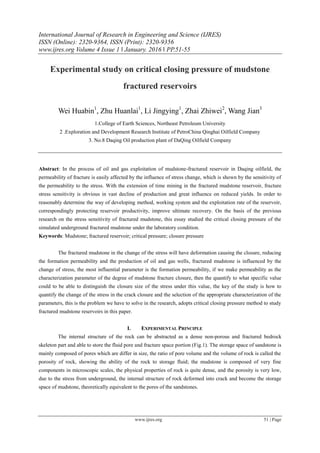 International Journal of Research in Engineering and Science (IJRES)
ISSN (Online): 2320-9364, ISSN (Print): 2320-9356
www.ijres.org Volume 4 Issue 1 ǁ January. 2016 ǁ PP.51-55
www.ijres.org 51 | Page
Experimental study on critical closing pressure of mudstone
fractured reservoirs
Wei Huabin1
, Zhu Huanlai1
, Li Jingying1
, Zhai Zhiwei2
, Wang Jian3
1.College of Earth Sciences, Northeast Petroleum University
2 .Exploration and Development Research Institute of PetroChina Qinghai Oilfield Company
3. No.8 Daqing Oil production plant of DaQing Oilfield Company
Abstract: In the process of oil and gas exploitation of mudstone-fractured reservoir in Daqing oilfield, the
permeability of fracture is easily affected by the influence of stress change, which is shown by the sensitivity of
the permeability to the stress. With the extension of time mining in the fractured mudstone reservoir, fracture
stress sensitivity is obvious in vast decline of production and great influence on reduced yields. In order to
reasonably determine the way of developing method, working system and the exploitation rate of the reservoir,
correspondingly protecting reservoir productivity, improve ultimate recovery. On the basis of the previous
research on the stress sensitivity of fractured mudstone, this essay studied the critical closing pressure of the
simulated underground fractured mudstone under the laboratory condition.
Keywords: Mudstone; fractured reservoir; critical pressure; closure pressure
The fractured mudstone in the change of the stress will have deformation causing the closure, reducing
the formation permeability and the production of oil and gas wells, fractured mudstone is influenced by the
change of stress, the most influential parameter is the formation permeability, if we make permeability as the
characterization parameter of the degree of mudstone fracture closure, then the quantify to what specific value
could to be able to distinguish the closure size of the stress under this value, the key of the study is how to
quantify the change of the stress in the crack closure and the selection of the appropriate characterization of the
parameters, this is the problem we have to solve in the research, adopts critical closing pressure method to study
fractured mudstone reservoirs in this paper.
I. EXPERIMENTAL PRINCIPLE
The internal structure of the rock can be abstracted as a dense non-porous and fractured bedrock
skeleton part and able to store the fluid pore and fracture space portion (Fig.1). The storage space of sandstone is
mainly composed of pores which are differ in size, the ratio of pore volume and the volume of rock is called the
porosity of rock, showing the ability of the rock to storage fluid; the mudstone is composed of very fine
components in microscopic scales, the physical properties of rock is quite dense, and the porosity is very low,
due to the stress from underground, the internal structure of rock deformed into crack and become the storage
space of mudstone, theoretically equivalent to the pores of the sandstones.
 