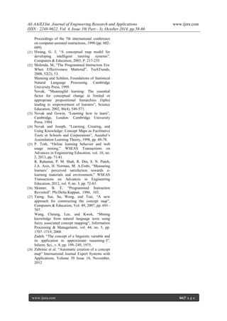 Ali AAJLI Int. Journal of Engineering Research and Applications www.ijera.com
ISSN : 2248-9622, Vol. 4, Issue 10( Part - 3), October 2014, pp.58-66
www.ijera.com 66|P a g e
Proceedings of the 7th international conference
on computer-assisted instructions, 1998 (pp. 602-
609).
[21] Hwang, G. J, “A conceptual map model for
developing intelligent tutoring systems”.
Computers & Education, 2003, P. 217-235.
[22] Molenda, M, “The Programmed Instruction Era:
When Effectiveness Mattered”, TechTrends,
2008, 52(2), 53.
Manning and Schütze, Foundations of Statistical
Natural Language Processing. Cambridge
University Press, 1999.
Novak, “Meaningful learning: The essential
factor for conceptual change in limited or
appropriate propositional hierarchies (liphs)
leading to empowerment of learners”, Science
Education, 2002, 86(4), 548-571.
[23] Novak and Gowin, “Learning how to learn”,
Cambridge, London: Cambridge University
Press, 1984.
[24] Novak and Joseph, “Learning, Creating, and
Using Knowledge: Concept Maps as Facilitative
Tools in Schools and Corporations”, Ausubel’s
Assimilation Learning Theory, 1998, pp. 49-78.
[25] P. Toth, “Online learning behavior and web
usage mining,” WSEAS Transactions on
Advances in Engineering Education, vol. 10, no.
2, 2013, pp. 71-81.
R. Rahamat, P. M. Shah, R. Din, S. N. Puteh,
J.A. Aziz, H. Norman, M. A.Embi, “Measuring
learners’ perceived satisfaction towards e-
learning materials and environment,” WSEAS
Transactions on Advances in Engineering
Education, 2012, vol. 9, no. 3, pp. 72-83.
[26] Skinner, B. F, “Programmed Instruction
Revisited”. Phi Delta Kappan, 1986, 103.
[27] Tseng, Sue, Su, Weng, and Tsai, “A new
approach for constructing the concept map”,
Computers & Education, Vol. 49, 2007, pp. 691–
707.
Wang, Cheung, Lee, and Kwok, “Mining
knowledge from natural language texts using
fuzzy associated concept mapping”, Information
Processing & Management, vol. 44, no. 5, pp.
1707–1719, 2008.
Zadeh, “The concept of a linguistic variable and
its application to approximate reasoning–I”,
Inform. Sci., v. 8, pp. 199–249, 1975.
[28] Zubrinic et al. “Automatic creation of a concept
map” International Journal Expert Systems with
Applications, Volume 39 Issue 16, November,
2012
 