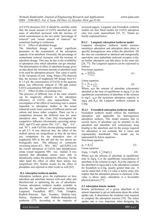 Nirmala IlankoonInt. Journal of Engineering Research and Applications www.ijera.com
ISSN : 2248-9622, Vol. 4, Issue 10( Part -1), October 2014, pp.55-63
www.ijera.com 59|P a g e
of Cr(VI) decreases [63]. It should be carefully noted
that, the actual amount of Cr(VI) adsorbed per unit
mass of adsorbent increased with the increase of
initial concentration as the two terms “percentage of
removal” and “actual amount of removal” are
sometimes leading to confusions.
II.1.4 Effect of adsorbent dosage
The Adsorbent dosage is another significant
parameter in the examination of the adsorption
capacity of an adsorbent. Generally, the percentage of
contaminant removal increases with the increase of
adsorbent dosage. This may be due to the availability
of adsorption sites which adsorbate can get attached.
The determination of effect of adsorbent dosage gives
an idea about the minimum amount of adsorbent need
to be used for adsorption process. This value is useful
in the viewpoint of cost. Jiang, Pelaez [70] observed
that, the increase of maghemite NP dosage from 0.1
to 1.5 g/L the concentration of Cr(VI) in the aqueous
phase was effectively reduced to 100 ppb (initial
Cr(VI) concentration 500 ppb) within 60 min.
II.1.5 Effect of other co-existing ions
The presence of different ions in the same solution
can be negatively affected to the adsorption
efficiency of Cr(VI) onto nanosorbents. The
investigation of the effect of coexisting ions is utmost
important in adsorption studies as the actual
industrial waste water consists of different anions and
cations and hence rather complex. There can be a
competition between the different ions for same
adsorption sites. Hu, Chen [56] investigated the
competitive inﬂuence ofcommonly coexisting anions
(NO3
-
and Cl-
) and cations (Na+
, Ca2+
, Mg2+
, Cu2+
,
and Ni2+
) with Cr(VI)in chrome-plating wastewater
at pH 2.5. It was observed that, the effect of the
studied cations are insignificant as they do not have
any competition for the adsorption sites of
maghemite NPs at this pH and the two anions are
biologically inert. The inﬂuence of commonly
coexisting anions (Cl-
, NO3
-
, SO4
2-
and H2PO4
-
) on
the overall adsorption of Cr(VI) onto phosphonium
silane coated magnetite NPs was studied. It was
reported that phosphate anions were able to
dramatically reduce the adsorption efficiency. On the
other hand the effect of other three anions was
insignificant [55]. Similar results for the effect of
phosphate ions reported in other works as well [62].
II.2 Adsorption isotherm models
Adsorption isotherm gives the explanation on how
adsorbent and adsorbate interact with each other and
thereforevital in optimising the use of adsorbents.
Various adsorption isotherm models available to
describe the equilibrium of adsorption, including
Langmuir, Freundlich, BET, Toth, Tempkin,
Redlich–Peterson, Sips, Frumkin, Harkins–Jura,
Halsey, Henderson and Dubinin–Radushkevich
isotherms [77]. According to the majority of
reviewed papers, Langmuir and Freundlich isotherm
models are best fitted models for Cr(VI) adsorption
onto iron oxide nanosorbents [53, 55, 74]and are
briefly explained below.
II.2.1 Langmuir adsorption isotherm model
Langmuir adsorption isotherm model assumes
monolayer adsorption and adsorption takes place at
specific homogeneous sites within the adsorbent. All
the sites are considered as identical and energetically
equivalent, once aadsorbate molecule occupies a site,
no further adsorption can take place in the same site
[26, 77]. The Langmuir equation can be expressed as
follows:
Non-linear equation;
𝑞 𝑒 =
𝑞 𝑚 𝐾 𝑎 𝐶 𝑒
1+ 𝐾 𝑎 𝐶 𝑒
(1)
Linear equation;
𝐶 𝑒
𝑞 𝑒
=
𝐶 𝑒
𝑞 𝑚
+
1
𝐾 𝑎 𝑞 𝑒
(2)
Where, qeis the amount of adsorbate (chromium)
adsorbed at the time of equilibrium in mg/g, Ceis the
equilibrium concentration of adsorbate in the solution
in mg/L, qmis the maximum adsorption capacity in
mg/g and Kais the Langmuir isotherm constant in
L/mg.
II.2.2 Freundlich adsorption isotherm model
Freundlich isotherm model reflects the multilayer
adsorption and applicable for heterogeneous
adsorption surfaces. This model assumes that (i)
several layers of adsorbate can be attached on the
adsorbent and adsorbate will continuously keep
binding to the adsorbent and (ii) the energy required
for adsorption is not constant, but it varies and
exponentially distributed. This model can be
represented by below equations.
Non-linear equation;
𝑞 𝑒 = 𝐾𝑓 𝐶𝑒
1
𝑛
(3)
Linear equation;
𝑙𝑜𝑔𝑞 𝑒 = 𝑙𝑜𝑔𝐾𝑓 +
1
𝑛
(log 𝐶𝑒) (4)
Where qeis the amount of adsorbate at equilibrium
time in mg/g, Ceis the equilibrium concentration of
adsorbate in the solution in mg/L, Kfis the capacity of
the adsorbent in mg/g and n is the adsorption constant
for freundlich in L/mg, usually greater than one. It
can be stated that, if the 1/n value is below unity, this
implies that the adsorption process is chemical; if the
value is above unity, adsorption is a favourable
physical process [77].
2.3 Adsorption kinetic models
Kinetic performance of a given adsorbent is of
utmost important to get an indication about the solute
uptake rate. It determines the residence time required
to complete the adsorption reaction [78]. The solute
uptake rate is very important when designing the
 
