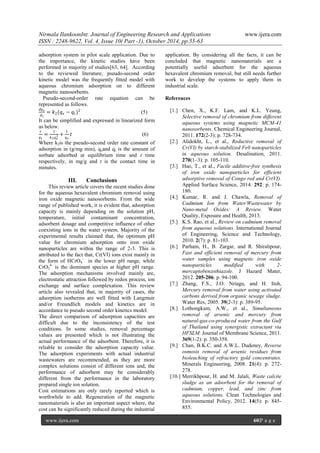 Nirmala IlankoonInt. Journal of Engineering Research and Applications www.ijera.com
ISSN : 2248-9622, Vol. 4, Issue 10( Part -1), October 2014, pp.55-63
www.ijera.com 60|P a g e
adsorption system in pilot scale application. Due to
the importance, the kinetic studies have been
performed in majority of studies[63, 64]. According
to the reviewed literature, pseudo-second order
kinetic model was the frequently fitted model with
aqueous chromium adsorption on to different
magnetic nanosorbents.
Pseudo-second-order rate equation can be
represented as follows.
𝑑𝑞 𝑡
𝑑 𝑡
= 𝑘2(𝑞 𝑒 − 𝑞𝑡)2
(5)
It can be simplified and expressed in linearized form
as below.
𝑡
𝑞 𝑡
=
1
𝑘2 𝑞 𝑒
2 +
1
𝑞 𝑒
𝑡 (6)
Where k2is the pseudo-second order rate constant of
adsorption in (g/mg min), qeand qt is the amount of
sorbate adsorbed at equilibrium time and t time
respectively, in mg/g and t is the contact time in
minutes.
III. Conclusions
This review article covers the recent studies done
for the aqueous hexavalent chromium removal using
iron oxide magnetic nanosorbents. From the wide
range of published work, it is evident that, adsorption
capacity is mainly depending on the solution pH,
temperature, initial contaminant concentration,
adsorbent dosage and competitive influence of other
coexisting ions in the water system. Majority of the
experimental results claimed that, the optimum pH
value for chromium adsorption onto iron oxide
nanoparticles are within the range of 2-3. This is
attributed to the fact that, Cr(VI) ions exist mainly in
the form of HCrO4
-
in the lower pH range, while
CrO2
4-
is the dominant species at higher pH range.
The adsorption mechanisms involved mainly are,
electrostatic attraction followed by redox process, ion
exchange and surface complexation. This review
article also revealed that, in majority of cases, the
adsorption isotherms are well fitted with Langmuir
and/or Freundlich models and kinetics are in
accordance to pseudo second order kinetics model.
The direct comparison of adsorption capacities are
difficult due to the inconsistency of the test
conditions. In some studies, removal percentage
values are presented which is not illustrating the
actual performance of the adsorbent. Therefore, it is
reliable to consider the adsorption capacity value.
The adsorption experiments with actual industrial
wastewaters are recommended, as they are more
complex solutions consist of different ions and, the
performance of adsorbent may be considerably
different from the performance in the laboratory
prepared single ion solution.
Cost estimations are only rarely reported which is
worthwhile to add. Regeneration of the magnetic
nanomaterials is also an important aspect where, the
cost can be significantly reduced during the industrial
application. By considering all the facts, it can be
concluded that magnetic nanomaterials are a
potentially useful adsorbent for the aqueous
hexavalent chromium removal, but still needs further
work to develop the systems to apply them in
industrial scale.
References
[1.] Chen, X., K.F. Lam, and K.L. Yeung,
Selective removal of chromium from different
aqueous systems using magnetic MCM-41
nanosorbents. Chemical Engineering Journal,
2011. 172(2-3): p. 728-734.
[2.] Alidokht, L., et al., Reductive removal of
Cr(VI) by starch-stabilized Fe0 nanoparticles
in aqueous solution. Desalination, 2011.
270(1–3): p. 105-110.
[3.] Hao, T., et al., Facile additive-free synthesis
of iron oxide nanoparticles for efficient
adsorptive removal of Congo red and Cr(VI).
Applied Surface Science, 2014. 292: p. 174-
180.
[4.] Kumar, R. and J. Chawla, Removal of
Cadmium Ion from Water/Wastewater by
Nano-metal Oxides: A Review. Water
Quality, Exposure and Health, 2013.
[5.] K.S. Rao, et al., Review on cadmium removal
from aqueous solutions. International Journal
of Engineering, Science and Technology,
2010. 2(7): p. 81-103.
[6.] Parham, H., B. Zargar, and R. Shiralipour,
Fast and efficient removal of mercury from
water samples using magnetic iron oxide
nanoparticles modified with 2-
mercaptobenzothiazole. J Hazard Mater,
2012. 205-206: p. 94-100.
[7.] Zhang, F.S., J.O. Nriagu, and H. Itoh,
Mercury removal from water using activated
carbons derived from organic sewage sludge.
Water Res, 2005. 39(2-3): p. 389-95.
[8.] Lothongkum, A.W., et al., Simultaneous
removal of arsenic and mercury from
natural-gas-co-produced water from the Gulf
of Thailand using synergistic extractant via
HFSLM. Journal of Membrane Science, 2011.
369(1-2): p. 350-358.
[9.] Chan, B.K.C. and A.W.L. Dudeney, Reverse
osmosis removal of arsenic residues from
bioleaching of refractory gold concentrates.
Minerals Engineering, 2008. 21(4): p. 272-
278.
[10.] Merrikhpour, H. and M. Jalali, Waste calcite
sludge as an adsorbent for the removal of
cadmium, copper, lead, and zinc from
aqueous solutions. Clean Technologies and
Environmental Policy, 2012. 14(5): p. 845-
855.
 