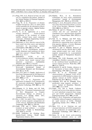 Nirmala IlankoonInt. Journal of Engineering Research and Applications www.ijera.com
ISSN : 2248-9622, Vol. 4, Issue 10( Part -1), October 2014, pp.55-63
www.ijera.com 61|P a g e
[11.] Pang, F.M., et al., Removal of lead, zinc and
iron by coagulation–flocculation. Journal of
the Taiwan Institute of Chemical Engineers,
2011. 42(5): p. 809-815.
[12.] Yang, W., et al., Preparation of diamine
modified mesoporous silica on multi-walled
carbon nanotubes for the adsorption of heavy
metals in aqueous solution. Applied Surface
Science, 2013. 282: p. 38-45.
[13.] Fu, F., et al., Application of a novel
strategy—Advanced Fenton-chemical
precipitation to the treatment of strong
stability chelated heavy metal containing
wastewater. Chemical Engineering Journal,
2012. 189-190: p. 283-287.
[14.] Dabrowski, A., et al., Selective removal of the
heavy metal ions from waters and industrial
wastewaters by ion-exchange method.
Chemosphere, 2004. 56(2): p. 91-106.
[15.] Song, J., et al., Polyrhodanine modified
anodic aluminum oxide membrane for heavy
metal ions removal. J Hazard Mater, 2011.
187(1-3): p. 311-7.
[16.] Badruddoza, A.Z.M., et al.,
Fe3O4/cyclodextrin polymer nanocomposites
for selective heavy metals removal from
industrial wastewater. Carbohydrate
Polymers, 2013. 91(1): p. 322-332.
[17.] Lakherwal, D., Adsorption of Heavy Metals A
Review.pdf. International Journal of
Environmental Research and Development,
2014. 4(1): p. 41-48.
[18.] Dave, P.N. and L.V. Chopda, Application of
Iron Oxide Nanomaterials for the Removal of
Heavy Metals. Journal of Nanotechnology,
2014. 2014: p. 1-14.
[19.] Shen, Y.F., et al., Preparation and
application of magnetic Fe3O4 nanoparticles
for wastewater purification. Separation and
Purification Technology, 2009. 68(3): p. 312-
319.
[20.] Choppala, G., N. Bolan, and J.H. Park,
Chapter Two - Chromium Contamination and
Its Risk Management in Complex
Environmental Settings, in Advances in
Agronomy, L.S. Donald, Editor. 2013,
Academic Press. p. 129-172.
[21.] Hu, J., I.M.C. Lo, and G. Chen, Comparative
study of various magnetic nanoparticles for
Cr(VI) removal. Separation and Purification
Technology, 2007. 56(3): p. 249-256.
[22.] Gadd, G.M. and C. White, Microbial
treatment of metal pollution — a working
biotechnology? Trends in Biotechnology,
1993. 11(8): p. 353-359.
[23.] WHO, Guidelines for Drinking Water
Quality-Fourth Edition. World Health
Organization, Geneva., 2011.
[24.] Hashim, M.A., et al., Remediation
technologies for heavy metal contaminated
groundwater. Journal of Environmental
Management, 2011. 92(10): p. 2355-2388.
[25.] Farooq, U., et al., Biosorption of heavy metal
ions using wheat based biosorbents--a review
of the recent literature. Bioresour Technol,
2010. 101(14): p. 5043-53.
[26.] Mohan, D. and C.U. Pittman, Jr., Activated
carbons and low cost adsorbents for
remediation of tri- and hexavalent chromium
from water. J Hazard Mater, 2006. 137(2): p.
762-811.
[27.] Sud, D., G. Mahajan, and M.P. Kaur,
Agricultural waste material as potential
adsorbent for sequestering heavy metal ions
from aqueous solutions - a review. Bioresour
Technol, 2008. 99(14): p. 6017-27.
[28.] Hanif, S. and A. Shahzad, Removal of
chromium(VI) and dye Alizarin Red S (ARS)
using polymer-coated iron oxide (Fe3O4)
magnetic nanoparticles by co-precipitation
method. Journal of Nanoparticle Research,
2014. 16(6).
[29.] Nataraj, S.K., K.M. Hosamani, and T.M.
Aminabhavi, Distillery wastewater treatment
by the membrane-based nanofiltration and
reverse osmosis processes. Water Res, 2006.
40(12): p. 2349-56.
[30.] Kratochvil, D. and B. Volesky, Advances in
the biosorption of heavy metals. Trends in
Biotechnology, 1998. 16(7): p. 291-300.
[31.] Chen, R., et al., Preparation and
characterization of magnetic Fe3O 4/CNT
nanoparticles by RPO method to enhance the
efficient removal of Cr(VI). Environ Sci
Pollut Res Int, 2013. 20(10): p. 7175-85.
[32.] Ambashta, R.D. and M. Sillanpää, Water
purification using magnetic assistance: A
review. Journal of Hazardous Materials,
2010. 180(1–3): p. 38-49.
[33.] Gupta, V.K. and A. Nayak, Cadmium
removal and recovery from aqueous solutions
by novel adsorbents prepared from orange
peel and Fe2O3 nanoparticles. Chemical
Engineering Journal, 2012. 180: p. 81-90.
[34.] Pang, Y., et al., Preparation and application
of stability enhanced magnetic nanoparticles
for rapid removal of Cr(VI). Chemical
Engineering Journal, 2011. 175(0): p. 222-
227.
[35.] Shen, Y.F., et al., Tailoring size and
structural distortion of Fe3O4 nanoparticles
for the purification of contaminated water.
Bioresource Technology, 2009. 100(18): p.
4139-4146.
[36.] Garro, R., et al., Lewis acid-containing
mesoporous molecular sieves as solid
 