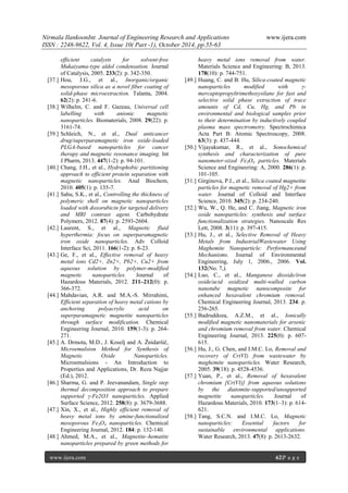 Nirmala IlankoonInt. Journal of Engineering Research and Applications www.ijera.com
ISSN : 2248-9622, Vol. 4, Issue 10( Part -1), October 2014, pp.55-63
www.ijera.com 62|P a g e
efficient catalysts for solvent-free
Mukaiyama-type aldol condensation. Journal
of Catalysis, 2005. 233(2): p. 342-350.
[37.] Hou, J.G., et al., Inorganic/organic
mesoporous silica as a novel fiber coating of
solid-phase microextraction. Talanta, 2004.
62(2): p. 241-6.
[38.] Wilhelm, C. and F. Gazeau, Universal cell
labelling with anionic magnetic
nanoparticles. Biomaterials, 2008. 29(22): p.
3161-74.
[39.] Schleich, N., et al., Dual anticancer
drug/superparamagnetic iron oxide-loaded
PLGA-based nanoparticles for cancer
therapy and magnetic resonance imaging. Int
J Pharm, 2013. 447(1-2): p. 94-101.
[40.] Chang, J.H., et al., Hydrophobic partitioning
approach to efficient protein separation with
magnetic nanoparticles. Anal Biochem,
2010. 405(1): p. 135-7.
[41.] Sahu, S.K., et al., Controlling the thickness of
polymeric shell on magnetic nanoparticles
loaded with doxorubicin for targeted delivery
and MRI contrast agent. Carbohydrate
Polymers, 2012. 87(4): p. 2593-2604.
[42.] Laurent, S., et al., Magnetic fluid
hyperthermia: focus on superparamagnetic
iron oxide nanoparticles. Adv Colloid
Interface Sci, 2011. 166(1-2): p. 8-23.
[43.] Ge, F., et al., Effective removal of heavy
metal ions Cd2+, Zn2+, Pb2+, Cu2+ from
aqueous solution by polymer-modified
magnetic nanoparticles. Journal of
Hazardous Materials, 2012. 211–212(0): p.
366-372.
[44.] Mahdavian, A.R. and M.A.-S. Mirrahimi,
Efficient separation of heavy metal cations by
anchoring polyacrylic acid on
superparamagnetic magnetite nanoparticles
through surface modification. Chemical
Engineering Journal, 2010. 159(1-3): p. 264-
271.
[45.] A. Drmota, M.D., J. Koselj and A. Žnidaršič,
Microemulsion Method for Synthesis of
Magnetic Oxide Nanoparticles.
Microemulsions - An Introduction to
Properties and Applications, Dr. Reza Najjar
(Ed.), 2012.
[46.] Sharma, G. and P. Jeevanandam, Single step
thermal decomposition approach to prepare
supported γ-Fe2O3 nanoparticles. Applied
Surface Science, 2012. 258(8): p. 3679-3688.
[47.] Xin, X., et al., Highly efficient removal of
heavy metal ions by amine-functionalized
mesoporous Fe3O4 nanoparticles. Chemical
Engineering Journal, 2012. 184: p. 132-140.
[48.] Ahmed, M.A., et al., Magnetite–hematite
nanoparticles prepared by green methods for
heavy metal ions removal from water.
Materials Science and Engineering: B, 2013.
178(10): p. 744-751.
[49.] Huang, C. and B. Hu, Silica-coated magnetic
nanoparticles modified with γ-
mercaptopropyltrimethoxysilane for fast and
selective solid phase extraction of trace
amounts of Cd, Cu, Hg, and Pb in
environmental and biological samples prior
to their determination by inductively coupled
plasma mass spectrometry. Spectrochimica
Acta Part B: Atomic Spectroscopy, 2008.
63(3): p. 437-444.
[50.] Vijayakumar, R., et al., Sonochemical
synthesis and characterization of pure
nanometer-sized Fe3O4 particles. Materials
Science and Engineering: A, 2000. 286(1): p.
101-105.
[51.] Girginova, P.I., et al., Silica coated magnetite
particles for magnetic removal of Hg2+ from
water. Journal of Colloid and Interface
Science, 2010. 345(2): p. 234-240.
[52.] Wu, W., Q. He, and C. Jiang, Magnetic iron
oxide nanoparticles: synthesis and surface
functionalization strategies. Nanoscale Res
Lett, 2008. 3(11): p. 397-415.
[53.] Hu, J., et al., Selective Removal of Heavy
Metals from IndustrialWastewater Using
Maghemite Nanoparticle: Performanceand
Mechanisms. Journal of Environmental
Engineering, July 1, 2006., 2006. Vol.
132(No. 7,).
[54.] Luo, C., et al., Manganese dioxide/iron
oxide/acid oxidized multi-walled carbon
nanotube magnetic nanocomposite for
enhanced hexavalent chromium removal.
Chemical Engineering Journal, 2013. 234: p.
256-265.
[55.] Badruddoza, A.Z.M., et al., Ionically
modified magnetic nanomaterials for arsenic
and chromium removal from water. Chemical
Engineering Journal, 2013. 225(0): p. 607-
615.
[56.] Hu, J., G. Chen, and I.M.C. Lo, Removal and
recovery of Cr(VI) from wastewater by
maghemite nanoparticles. Water Research,
2005. 39(18): p. 4528-4536.
[57.] Yuan, P., et al., Removal of hexavalent
chromium [Cr(VI)] from aqueous solutions
by the diatomite-supported/unsupported
magnetite nanoparticles. Journal of
Hazardous Materials, 2010. 173(1–3): p. 614-
621.
[58.] Tang, S.C.N. and I.M.C. Lo, Magnetic
nanoparticles: Essential factors for
sustainable environmental applications.
Water Research, 2013. 47(8): p. 2613-2632.
 