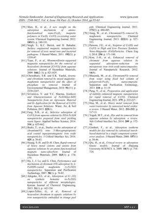 Nirmala IlankoonInt. Journal of Engineering Research and Applications www.ijera.com
ISSN : 2248-9622, Vol. 4, Issue 10( Part -1), October 2014, pp.55-63
www.ijera.com 63|P a g e
[59.] Shen, H., et al., A new insight on the
adsorption mechanism of amino-
functionalized nano-Fe3O4 magnetic
polymers in Cu(II), Cr(VI) co-existing water
system. Chemical Engineering Journal, 2012.
183(0): p. 180-191.
[60.] Singh, S., K.C. Barick, and D. Bahadur,
Surface engineered magnetic nanoparticles
for removal of toxic metal ions and bacterial
pathogens. J Hazard Mater, 2011. 192(3): p.
1539-47.
[61.] Yuan, P., et al., Montmorillonite-supported
magnetite nanoparticles for the removal of
hexavalent chromium [Cr(VI)] from aqueous
solutions. Journal of Hazardous Materials,
2009. 166(2–3): p. 821-829.
[62.] Chowdhury, S.R. and E.K. Yanful, Arsenic
and chromium removal by mixed magnetite–
maghemite nanoparticles and the effect of
phosphate on removal. Journal of
Environmental Management, 2010. 91(11): p.
2238-2247.
[63.] Srivastava, V. and Y.C. Sharma, Synthesis
and Characterization of Fe3O4@n-SiO2
Nanoparticles from an Agrowaste Material
and Its Application for the Removal of Cr(VI)
from Aqueous Solutions. Water, Air, & Soil
Pollution, 2013. 225(1).
[64.] Fang, X.B., et al., Selective adsorption of
Cr(VI) from aqueous solution by EDA-Fe3O4
nanoparticles prepared from steel pickling
waste liquor. Applied Surface Science, 2014.
314: p. 655-662.
[65.] Burks, T., et al., Studies on the adsorption of
chromium(VI) onto 3-Mercaptopropionic
acid coated superparamagnetic iron oxide
nanoparticles. J Colloid Interface Sci, 2014.
425: p. 36-43.
[66.] Huang, S.-H. and D.-H. Chen, Rapid removal
of heavy metal cations and anions from
aqueous solutions by an amino-functionalized
magnetic nano-adsorbent. Journal of
Hazardous Materials, 2009. 163(1): p. 174-
179.
[67.] Hu, J., I. Lo, and G. Chen, Performance and
mechanism of chromate (VI) adsorption by δ-
FeOOH-coated maghemite (γ-Fe2O3)
nanoparticles. Separation and Purification
Technology, 2007. 58(1): p. 76-82.
[68.] Adegoke, H.I., et al., Adsorption of Cr (VI)
on synthetic hematite (α-Fe2O3)
nanoparticles of different morphologies.
Korean Journal of Chemical Engineering,
2013. 31(1): p. 142-154.
[69.] López-Téllez, G., et al., Removal of
hexavalent chromium in aquatic solutions by
iron nanoparticles embedded in orange peel
pith. Chemical Engineering Journal, 2011.
173(2): p. 480-485.
[70.] Jiang, W., et al., Chromium(VI) removal by
maghemite nanoparticles. Chemical
Engineering Journal, 2013. 222(0): p. 527-
533.
[71.] Parsons, J.G., et al., Sorption of Cr(III) and
Cr(VI) to High and Low Pressure Synthetic
Nano-Magnetite (FeO)Particles. Chem Eng
J, 2014. 254: p. 171-180.
[72.] Kim, J.-H., et al., Enhanced removal of
chromate from aqueous solution by
sequential adsorption–reduction on
mesoporous iron–iron oxide nanocomposites.
Journal of Nanoparticle Research, 2012.
14(8).
[73.] Bhaumik, M., et al., Chromium(VI) removal
from water using fixed bed column of
polypyrrole/Fe3O4 nanocomposite.
Separation and Purification Technology,
2013. 110: p. 11-19.
[74.] Pang, Y., et al., Preparation and application
of stability enhanced magnetic nanoparticles
for rapid removal of Cr(VI). Chemical
Engineering Journal, 2011. 175: p. 222-227.
[75.] Hua, M., et al., Heavy metal removal from
water/wastewater by nanosized metal oxides:
a review. J Hazard Mater, 2012. 211-212: p.
317-31.
[76.] Yagub, M.T., et al., Dye and its removal from
aqueous solution by adsorption: a review.
Adv Colloid Interface Sci, 2014. 209: p. 172-
84.
[77.] Gimbert, F., et al., Adsorption isotherm
models for dye removal by cationized starch-
based material in a single component system:
error analysis. J Hazard Mater, 2008. 157(1):
p. 34-46.
[78.] Qiu, H., et al., Critical review in adsorption
kinetic models. Journal of Zhejiang
University SCIENCE A, 2009. 10(5): p. 716-
724.
 