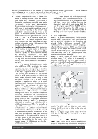 Rashed Qayoom Shawl et al Int. Journal of Engineering Research and Applications
ISSN : 2248-9622, Vol. 4, Issue 1( Version 2), January 2014, pp.66-70




Control Component: Essential to MPLS is the
notion of binding between a label and network
layer routes. MPLS supports a wide range of
forwarding granularities to provide good scaling
characteristics while also accommodating
diverse routing functionality. At one extreme, a
label could be associated (bound) to a group of
routes (more specifically, to the network layer
reachability information of the routes in the
group). At the other extreme, a label could be
bound to an individual application flow (such as
an RSVP flow), or it could be bound to a
multicast tree. The control component creates
label bindings and then distributes the labelbinding information among LSRs using a Label
Distribution Protocol (LDP).
Label Distribution Protocols: With destinationbased routing, a router makes a forwarding
decision based on the Layer 3 destination address
carried in a packet and the information stored in
the forwarding information base (FIB)
maintained by the router. A router constructs its
FIB by using the information that the router
receives from routing protocols, such as OSPF
and BGP.
To support destination-based routing
with MPLS, an LSR participates in routing
protocols and constructs its LFIB by using the
information that it receives from these protocols.
In this way, it operates much like a router. An
LSR, however, must distribute and use allocated
labels for LSR peers to correctly forward the
frame. LSRs distribute labels using a label
distribution protocol (LDP). A label binding
associates a destination subnet to a locally
significant label. (Labels are locally significant
because they are replaced at each hop.)
Whenever an LSR discovers a neighbour LSR,
the two establish a TCP connection to transfer
label bindings. LDP exchanges subnet/label
bindings using one of two methods: downstream
unsolicited distribution or downstream-ondemand distribution. Both LSRs must agree as to
which mode to use. Downstream unsolicited
distribution disperses labels if a downstream
LSR needs to establish a new binding with its
neighbouring upstream LSR. For example, an
edge LSR may enable a new interface with
another subnet. The LSR then announces to the
upstream router a binding to reach this network.
In downstream-on-demand distribution, on the
other hand, a downstream LSR sends a binding
upstream only if the upstream LSR requests it.
For each route in its route table, the LSR
identifies the next hop for that route. It then
issues a request (via LDP) to the next hop for a
label binding for that route.
www.ijera.com

www.ijera.com

When the next hop receives the request,
it allocates a label, creates an entry in its LFIB
with the incoming label set to the allocated label,
and then returns the binding between the
(incoming) label and the route to the LSR that
sent the original request. When the LSR receives
the binding information, the LSR creates an
entry in its LFIB and sets the outgoing label in
the entry to the value received from the next hop.
2.3 MPLS Operation:
Step-1: The network automatically builds routing
tables as MPLS capable router participate in interior
gateway protocols (OSPF, IS-IS) throughout the
network. Label distribution protocol (LDP)
establishes label to destination network mappings.
Label distribution protocol (LDP) uses the routing
topology in the tables to establish label values
between the adjacent devices. This operation creates
Label Switching Paths (LSP) pre-configured maps
between destination end points [3].
Step-2: A packet enters the ingress edge label
switching router (LSR) where it is processed to
determine which layer-3 service it requires, such as
quality of service (QoS) and bandwidth management.
The edge LSR selects and applies a label to the
packet header and forwards it.

Fig 2
Step-3: The LSR reads the label on each packet
replaces it with new one as listed in the table and
forwards the packet.
Step-4: The Egress Edge Router strips the label,
reads the packet header and forwards it to its final
destination.[11]

III.

MPLS Services

MPLS VPNs: Virtual Private Networks (VPNs) are a
method of interconnecting multiple sites belonging to
68 | P a g e

 