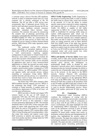 Rashed Qayoom Shawl et al Int. Journal of Engineering Research and Applications
ISSN : 2248-9622, Vol. 4, Issue 1( Version 2), January 2014, pp.66-70
a customer using a Service Provider (SP) backbone
network in place of dedicated leased lines [2]. Each
customer site is directly connected to the SP
backbone. The SP can offer a VPN service more
economically than if dedicated private WANs are
built by each individual customer because the SP can
share the same backbone network resources
(bandwidth, redundant links) between many
customers. The customer also gains by outsourcing
the complex task of planning; provisioning and
managing a geographically distributed network to the
SP.MPLS-enabled IP VPNs are connectionless IP
networks with the same privacy as frame relay and
multiple IP service classes to enforce business-based
policies. MPLS-based VPNs make operations much
more efficient.
The traditional overlay VPN solutions
require tunnelling or encryption deployed over a
frame relay, ATM or IP network. This mesh solution
is
built
point-to-point,
requiring
separate
configuration of each tunnel or Virtual Circuit (VC).
Moreover, since traffic is tunnelled or overlaid, the
circuit does not know which kind of traffic it carries.
By contrast if the customer traffic can be classified
by application type, such as voice, mission-critical
applications or e-mail, the network can easily assign
traffic to the appropriate VPN, without configuring
complex, point-to-point meshes. Compared to a VPN
overlay solution, an MPLS-enabled VPN network
can separate traffic and provide privacy without
tunnelling or encryption. Using labels, MPLS
enabled networks provide privacy on a network-bynetwork basis much as frame relay provides it on a
connection-by-connection basis.
The frame relay VPN offers transport while
MPLS-enabled network supports services. MPLS is
the technology that brings ―VPN awareness‖ to
switched or routed networks. It enables quick and
cost-effective deployment of VPNs of all sizes—all
over the same infrastructure.
MPLS provides a flexible and elegant VPN
solution based on the use of LSP tunnels to
encapsulate VPN data. [8] VPNs give considerable
added value to the customer over and above a basic
best effort IP service so this represents a major
revenue-generating opportunity for SPs. The network
distributes label to each VPN. It then route that VPN
packet to egress node advertising that VPN prefix.
IGP labels are used to VPN packets to egress node.
Routers maintain separate VPN routing tables called
VRFs (Virtual Routing and Forwarding tables). After
that router then exports and imports routes using
BGP extensions to identify and separate one VPN
route from another and then exchange labels for VPN
routes in addition to IGP route.

www.ijera.com

www.ijera.com

MPLS Traffic Engineering: Traffic Engineering is
the process of routing data traffic in order to balance
the traffic load on various links, router and switches
in the network. [1] It has the ability to control
specific routes across a network to reduce congestion
and improves the cost of efficiency of carrying IP
Traffic. [6] MPLS is capable of full traffic
engineering. In MPLS TE, a Label Switched Path
(LSP) is established for carrying traffic along an
explicit traffic-engineered path, which can be
different from the normal destination-based routing
path. IP networks typically have multiple pathways
that traffic can take to reach its destination. Relying
solely on routing protocols such as Open Shortest
Path First (OSPF) some of the paths may become
congested while others are under-utilized. MPLS can
specify an explicit route for certain traffic flows such
as Voice over IP (VoIP) to take less optimal but less
congested routes and avoid packet loss while
maintaining very high link utilization.
MPLS and Quality of Service (QoS): Some types
of traffic, such as video, place specific demands on a
network for successful transmission.[5] QoS in an IP
network gives devices the intelligence to
preferentially handle traffic as dictated by each
subscriber’s network policy. QoS is defined as those
mechanisms that give network managers the ability to
control the mix of bandwidth, delay, jitter and packet
loss in the network. At the ingress to the MPLS
network, Internet Protocol (IP) precedence
information can be copied as Class of Service (CoS)
bits or can be mapped to set the appropriate MPLS
CoS value in the MPLS label. This is the distinction
between IP QoS that is based on IP precedence field
in the IP header and MPLS QoS that is based on the
CoS bits in the MPLS label. MPLS CoS information
is used to provide differentiated services. Hence
MPLS CoS enables end-to-end IP QoS across the
network.

IV.

Conclusion

Multiprotocol Label Switching (MPLS)
combines the intelligence of routing with the
performance of switching and provides considerable
benefits to networks with a pure IP architecture as
well as those with IP and ATM or a mix of other
Layer 2 technologies. This paper highlights the need
for implementing MPLS technology to overcome
some of the limitations involved in pure IP based
forwarding. The innovative label based system
simplifies IP based traffic routing from source to
destination without affecting and manipulating the IP
packets, thus highlighting the security aspect of
MPLS networks. The paper also explains in-depth the
technological standards involved and the use of these
standards. The paper provides a detailed insight over
the improved packet forwarding performance in
69 | P a g e

 