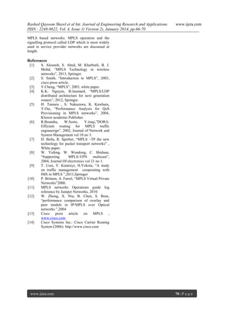 Rashed Qayoom Shawl et al Int. Journal of Engineering Research and Applications
ISSN : 2248-9622, Vol. 4, Issue 1( Version 2), January 2014, pp.66-70

www.ijera.com

MPLS based networks. MPLS operation and the
signalling protocol called LDP which is most widely
used in service provider networks are discussed at
length.

References
[1]

[2]
[3]
[4]

[5]

[6]

[7]

[8]

[9]

[10]
[11]
[12]

[13]
[14]

S. Alouneh, S. Abed, M. Kharbutli, B. J.
Mohd, ―MPLS Technology in wireless
networks‖, 2013, Springer.
S. Smith, ―Introduction to MPLS‖, 2003,
cisco press article.
Y.Cheng, ―MPLS‖, 2003, white paper.
K.K. Nguyen, B.Jaumard, ―MPLS/LDP
distributed architecture for next generation
routers‖, 2012, Springer.
H. Tamura , S. Nakazawa, K. Kawhara,
Y.Oie, ―Performance Analysis for QoS
Provisioning in MPLS networks‖, 2004,
Kluwer academic Publisher.
R.Boutaba,
W.Szeto,
Y.iraqi,‖DORA:
Efficient routing for MPLS traffic
engineerign‖, 2002, Journal of Network and
System Management vol 10 no 3.
D. Bella, R. Sperber, ―MPLS –TP the new
technology for packet transport networks‖ ,
White paper.
W. Yufeng, W. Wendong, C. Shiduan,
―Supporting
MPLS-VPN
multicast‖,
2004, Journal Of electronics vol 21 no 1.
T. Usui, Y. Ketatsiyi, H.Yokota, ―A study
on traffic management cooperating with
IMS in MPLS ‖,2011,Springer
P. Brittain, A. Farrel, ―MPLS Virtual Private
Networks‖2000.
MPLS networks Operations guide log
reference by Juniper Networks, 2010.
W. Zhong, X. Niu, B. Chen, S. Bose,
―performance comparison of overlay and
peer models in IP/MPLS over Optical
networks ‖,2004
Cisco press article on MPLS ,
www.cisco.com
Cisco Systems Inc.: Cisco Carrier Routing
System (2006). http://www.cisco.com

www.ijera.com

70 | P a g e

 