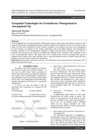 ManishaR.Mundhe Int. Journal of Engineering Research and Applications www.ijera.com 
ISSN : 2248-9622, Vol. 4, Issue 11( Version 2), November 2014, pp.67-72 
www.ijera.com 67 | P a g e 
Geospatial Technologies for Groundwater Management in Aurangabad City ManishaR.Mundhe1 Dept. of CS and IT1 Dr. Babasaheb Ambedkar Marathwada University, Aurangabad (MH) 
Abstract: The Aurangabad City is located in the heart of Maharashtra State an urban center of the Deccan sub-region. The water provided by the Aurangabad Municipal Corporation (AMC) is not sufficient for the use of citizen. In this study, we have only considered the water resources available in the different area only in the Aurangabad city.All resources are mapped on the Google map/Google earth using KML platform. The Groundwater resources available in the Aurangabadare mapped in Google earth and detail availability of the water is provided. These ground water resources are divided into different Zones according to the availability of the water in that particular location. The spatial data of the available water resources according tothe area are mapped with all detail of the water available such as usage and different sources available along with their property so it's convenient for analysis the spatial data. Keywords:GIS(Geographic Information Systems), ICT (Information And Communications Technology), OGC (Open Geospatial Consortium) 
I. INTRODUCTION According to the China Academy of Telecom. Research [1], a smart city is defined as follows: “A city may be called „smart‟ when investments in human and social capital and traditional (transport) and modern (ICT) communication infrastructure, fuel sustainable economic growth and a high quality of life, with a wise management of natural resources, through participatory government are successfully implemented”. It can be seen from the figure1.1 that the following seven components are required for the Smart city: (1) Smart Energy (2) Smart mobility (3) Smart water (4) Smart Public services (5) Smart building and homes (6) Smart Integration 
Figure1.1 SmartCity Sectors a. Smart Water: A Key Building Block of the Smart City of the Future The water system is the most important pieces of critical infrastructure. The term "smart water" points to water and wastewater infrastructure for the resource along with the energy used to transport it and managed effectively. To gather data about the flow, pressure and distribution of a city's water, a smart water system is designed. Water distribution and managedsystem,inthe long term to maintain its growth ,equipped along with the capacity to be monitored b. Geospatial Technologies for Water Management 
A ground-water system which is a mass water flowing below the Earth's surface in motion. The work is in the long-term, for the amount of water resources available in the region and providing a way to use it in an efficient manner. Modeling results are the design parameters for water management plans which are used by national and multinational decision-makers. c. Water Supply and Groundwater Information of Aurangabad City 
The Municipal Corporation of Aurangabad is incurring heavy losses. The corporation offers water to the citizens at subsidized rates. The actual annual cost of 200 liters of water per family once in two days is Rs 3,500 but the charge only Rs 2,000 per annum. The Groundwater use can change dry areas, 
RESEARCH ARTICLE OPEN ACCESS  
