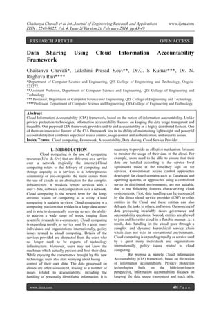Chaitanya Chavali et al Int. Journal of Engineering Research and Applications
ISSN : 2248-9622, Vol. 4, Issue 2( Version 2), February 2014, pp.43-49

RESEARCH ARTICLE

Data Sharing
Framework

www.ijera.com

OPEN ACCESS

Using

Cloud

Information

Accountability

Chaitanya Chavali*, Lakshmi Prasad Koyi**, Dr.C. S Kumar***, Dr. N.
Raghava Rao****
*Department of Computer Science and Engineering, QIS College of Engineering and Technology, Ongole523272.
**Assistant Professor, Department of Computer Science and Engineering, QIS College of Engineering and
Technology.
*** Professor, Department of Computer Science and Engineering, QIS College of Engineering and Technology.
****Professor, Department of Computer Science and Engineering, QIS College of Engineering and Technology.

Abstract
Cloud Information Accountability (CIA) framework, based on the notion of information accountability. Unlike
privacy protection technologies, information accountability focuses on keeping the data usage transparent and
traceable. Our proposed CIA framework provides end-to end accountability in a highly distributed fashion. One
of them an innovative feature of the CIA framework lies in its ability of maintaining lightweight and powerful
accountability that combines aspects of access control, usage control and authentication, and security issues.
Index Terms: Cloud computing, Framework, Accountability, Data sharing, Cloud Service Provider.

I. INTRODUCTION
Cloud computing is the use of computing
resources(H/w & S/w) that are delivered as a service
over a network (typically the internet).Cloud
computing refers to the delivery of computing and
storage capacity as a services to a heterogeneous
community of end-recipients the name comes from
the use of clouds as an abstraction for the complex
infrastructure. It provides remote services with a
user’s data, software and computation over a network.
Cloud computing is the newest term for the longdreamed vision of computing as a utility. Cloud
computing is scalable services. Cloud computing is a
computing platform that resides in a large data center
and is able to dynamically provide servers the ability
to address a wide range of needs, ranging from
scientific research to e-commerce. Cloud computing
is expanding rapidly as service used by a great many
individuals and organizations internationally, policy
issues related to cloud computing. Details of the
services provided are abstracted from the users who
no longer need to be experts of technology
infrastructure. Moreover, users may not know the
machines which actually process and host their data.
While enjoying the convenience brought by this new
technology, users also start worrying about losing
control of their own data. The data processed on
clouds are often outsourced, leading to a number of
issues related to accountability, including the
handling of personally identifiable information. It is
www.ijera.com

necessary to provide an effective mechanism for users
to monitor the usage of their data in the cloud. For
example, users need to be able to ensure that their
data are handled according to the service level
agreements made at the timeThey sign on for
services. Conventional access control approaches
developed for closed domains such as Databases and
operating systems, or approaches using a centralized
server in distributed environments, are not suitable,
due to the following features characterizing cloud
environments. First, data handling can be outsourced
by the direct cloud service provider (CSP) to other
entities in the Cloud and these entities can also
delegate the tasks to others, and so on. Outsourcing of
data processing invariably raises governance and
accountability questions. Second, entities are allowed
to join and leave the cloud in a flexible manner. As a
result, data handling in the cloud goes through a
complex and dynamic hierarchical service chain
which does not exist in conventional environments.
Cloud computing is expanding rapidly as service used
by a great many individuals and organizations
internationally, policy issues related to cloud
computing.
We propose a, namely Cloud Information
Accountability (CIA) framework, based on the notion
of information accountability. Privacy protection
technologies
built
on the hide-it-or-lose-it
perspective, information accountability focuses on
keeping the data usage transparent and track able.
43 | P a g e

 