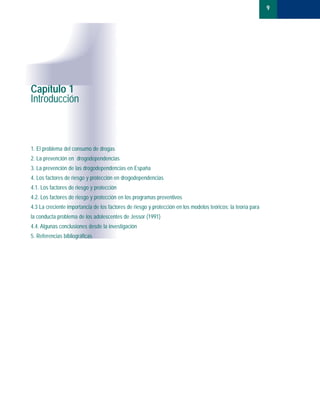 9
Capítulo 1
Introducción
1. El problema del consumo de drogas
2. La prevención en drogodependencias
3. La prevención de las drogodependencias en España
4. Los factores de riesgo y protección en drogodependencias
4.1. Los factores de riesgo y protección
4.2. Los factores de riesgo y protección en los programas preventivos
4.3 La creciente importancia de los factores de riesgo y protección en los modelos teóricos: la teoría para
la conducta problema de los adolescentes de Jessor (1991)
4.4. Algunas conclusiones desde la investigación
5. Referencias bibliográficas
BASES TEORICAS.01 1/10/99 13:21 Página 9
 