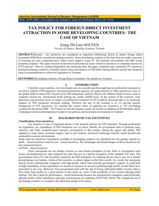 American International Journal of Business Management (AIJBM)
ISSN- 2379-106X, www.aijbm.com Volume 4, Issue 02 (February 2021), PP 59-64
*Corresponding Author: Giang Thi Cam NGUYEN www.aijbm.com 59 | Page
TAX POLICY FOR FOREIGN DIRECT INVESTMENT
ATTRACTION IN SOME DEVELOPING COUNTRIES– THE
CASE OF VIETNAM
Giang Thi Cam NGUYEN
Faculty of Finance, Banking Academy, Vietnam
ABSTRACT:Recently, tax incentives are considered as important influencing factors to attract foreign direct
investment (FDI) flows inwards developing countries. Some developing countries in the East Asia are under a pressure
of lowering tax rates competitiveness, which raises negative issues of fair business environment and other social
economics impacts. This paper focused on theoretical and practical issues related to incentives in corporate income tax
(CIT) policies. Then by synthesizingmethod and analyzing data, the paper compared and contrasted CIT incentives
among developing countries; evaluated current status and impacts on FDI inflow during effective period and proposed
some recommendations to reform tax legislation in Vietnam.
KEYWORDS:Developing countries, Foreign direct investment, Tax incentives, Vietnam
I. INTRODUCTION
Currently some countries, even developed ones are considering about applying tax preferential measures in
tax policy related to FDI enterprise. Investment promotion agencies are under pressure to offer incentives to race in
the global battle to attract FDI. Incentives for FDI enterprises could be effective for different kinds of taxes, such as
corporate income tax, international profit shifting tax, tariffs, landfill taxes. In the context of this research, some
theoretical and practical issues in respect of preferential treatment of CIT would be discussed due to its numerous
impacts on FDI enterprises decisions making. Therefore the aim of the research is to: (1) provide general
background of CIT incentives; (2) evaluate the current status of applying tax incentives in 107 developing
countriesfor the period 2009 – 2017 based on The developing country tax incentives database of World Bank report;
(3) propose some recommendations to improve tax policies and investment environment in Vietnam.
II. BACKGROUND OF TAX INCENTIVES
Classifications of tax incentives:
Tax incentive is one of important factors of the national policies for FDI attraction. Through preferential
tax legislation, tax expenditure of FDI enterprises are cut down, thereby the government aims to promote more
attractive and fairly competitiveness business environment in that country among the region and global. FDI
supports to some macro economic targets, such as job creation, advanced technology transfer; export growth and
sustainable economy development.
Some main tax incentives instruments available in developing countries are classified into two groups, namely (i)
profit – based incentives and (ii) cost – based incentives. The advantages and disadvantages of those incentives are
also mentioned below.
(i) Profit – based incentives
These instruments are tax holiday (known as time bound exemption of new firms or investments form
taxes) and preferential tax rates (reduced tax rates that act as a partial exemption of the standard CIT rate). The
governments lower CIT rate for profits earned by the FDI enterprises, by reducing the tax rate to zero for a limited
period during a tax holiday. A plus of the incentive is a direct impact on the firm’s profit. As a result, the instrument
heavily favors multinational companies with high profits, which least need the government’s support. It could lead
to high redundancy of tax expenditure on incentives because an investor predicting high profits would likely have
proceeded in any way. Moreover, host governments deal with the risk of losing substantial public revenue when a
firm earns huge profits in a given period. It also raises an issue of the possibility of tax evasion through profit
shifting. The risk is high for performance – based instruments because the multinational companies could artificially
allocate profits within subsidiaries enjoying concessionary tax treatment (UNCTAD, 2018). The widespread use in
developing countries is a remark in the upcoming design of tax policy.
 