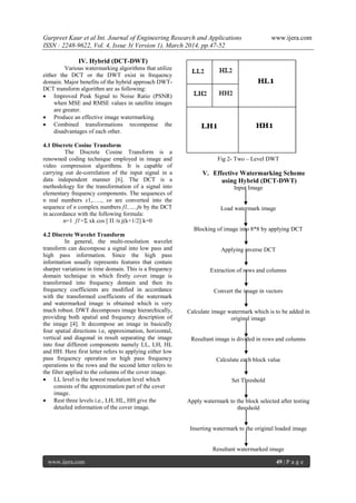 Gurpreet Kaur et al Int. Journal of Engineering Research and Applications www.ijera.com
ISSN : 2248-9622, Vol. 4, Issue 3( Version 1), March 2014, pp.47-52
www.ijera.com 49 | P a g e
IV. Hybrid (DCT-DWT)
Various watermarking algorithms that utilize
either the DCT or the DWT exist in frequency
domain. Major benefits of the hybrid approach DWT-
DCT transform algorithm are as following:
 Improved Peak Signal to Noise Ratio (PSNR)
when MSE and RMSE values in satellite images
are greater.
 Produce an effective image watermarking.
 Combined transformations recompense the
disadvantages of each other.
4.1 Discrete Cosine Transform
The Discrete Cosine Transform is a
renowned coding technique employed in image and
video compression algorithms. It is capable of
carrying out de-correlation of the input signal in a
data independent manner [6]. The DCT is a
methodology for the transformation of a signal into
elementary frequency components. The sequences of
n real numbers x1,….., xn are converted into the
sequence of n complex numbers f1,…..fn by the DCT
in accordance with the following formula:
n=1 f1=Σ xk cos [ Π /n j(k+1/2] k=0
4.2 Discrete Wavelet Transform
In general, the multi-resolution wavelet
transform can decompose a signal into low pass and
high pass information. Since the high pass
information usually represents features that contain
sharper variations in time domain. This is a frequency
domain technique in which firstly cover image is
transformed into frequency domain and then its
frequency coefficients are modified in accordance
with the transformed coefficients of the watermark
and watermarked image is obtained which is very
much robust. DWT decomposes image hierarchically,
providing both spatial and frequency description of
the image [4]. It decompose an image in basically
four spatial directions i.e, approximation, horizontal,
vertical and diagonal in result separating the image
into four different components namely LL, LH, HL
and HH. Here first letter refers to applying either low
pass frequency operation or high pass frequency
operations to the rows and the second letter refers to
the filter applied to the columns of the cover image.
 LL level is the lowest resolution level which
consists of the approximation part of the cover
image.
 Rest three levels i.e., LH, HL, HH give the
detailed information of the cover image.
Fig 2- Two – Level DWT
V. Effective Watermarking Scheme
using Hybrid (DCT-DWT)
Input Image
Load watermark image
Blocking of image into 8*8 by applying DCT
Applying inverse DCT
Extraction of rows and columns
Convert the image in vectors
Calculate image watermark which is to be added in
original image
Resultant image is divided in rows and columns
Calculate each block value
Set Threshold
Apply watermark to the block selected after testing
threshold
Inserting watermark to the original loaded image
Resultant watermarked image
 