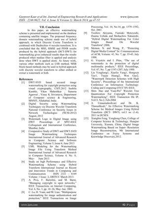 Gurpreet Kaur et al Int. Journal of Engineering Research and Applications www.ijera.com
ISSN : 2248-9622, Vol. 4, Issue 3( Version 1), March 2014, pp.47-52
www.ijera.com 52 | P a g e
VII. Conclusion
In this paper, an effective watermarking
scheme is presented and implemented on the database
containing satellite images. The proposed frequency
domain watermarking scheme made use of hybrid
approach, in which Discrete Cosine Transform is
combined with Daubechies 4 wavelet transform. It is
concluded that the MSE, RMSE and PSNR results
produced by the hybrid approach (DCT-DWT) for
watermarking gives enhanced results than the results
produced when median filter is applied and analysis
done when DWT is applied alone. As future work,
various other methods such as LSB method, MSB
block based methods may be used in hybrid approach
with discrete wavelet transform to either embed or
extract a watermark or both.
References
[1] DWT-SVD based secured image
watermarking for copyright protection using
visual cryptography, CSIT,2012 Sushila
Kamble, Vikas Maheshkar , Suneeta
Agarwal , Vinay K Srivastava, Department
of Computer science & Engineering,
MNNIT, Allahabad, India
[2] Digital Security using Watermarking
Techniques via Discrete Wavelet Transform
National Conference on Security Issues in
Network Technologies (NCSI-2012)
August, 2012
[3] Watermark Logo in Digital Image using
DWT Proceedings of SPIT-IEEE
Colloquium and International Conference,
Mumbai, India
[4] Comparative Study of DWT and DWT-SVD
Image Watermarking Techniques
International Journal of Advanced Research
in Computer Science and Software
Engineering, Volume 3, Issue 6, June 2013
[5] UML Modeling for the Watermarking
Image File Using Transform Method
International Journal of Advanced Research
in Computer Science, Volume 4, No. 8,
May- June 2013
[6] Study on high Performance and Effective
Watermarking Scheme using Hybrid
Transform International Journal on Recent
and Innovation Trends in Computing and
Communication ISSN 2321 – 8169
Volume: 1 Issue: 3, IJRITCC March 2013.
[7] A. Piva, F. Bartolini, and M. Barni,
“Managing copyright in open networks,”
IEEE Transactions on Internet Computing,
Vol. 6, No. 3, pp. 18–26, May–Jun. 2002.
[8] C. Lu, H. Yuan, and M. Liao, “Multipurpose
watermarking for image authentication and
protection,” IEEE Transactions on Image
Processing, Vol. 10, No.10, pp. 1579–1592,
Oct. 2001.
[9] Tosihiro Akiyama, Fumiaki Motoyoshi,
Osamu Uchida and Shohachiro Nakanishi,
"Hybrid Digital Watermarking For Color
Images Based On Wavelet
Transform",2006.
[10] Memon, N. and Wong, P., “Protecting
Digital Media Content” In: Communications
of ACM, Volume. 41, No. 7, pp. 35-43, July
1998.
[11] G. Voyatzis and I. Pitas, “The use of
watermarks in the protection of digital
multimedia products," IEEE Proceedings,
Vol. 87, No. 7, pp 1197-1207, July 1999.
[12] Liu Yongliang1, Xiaolin Yang1, Hongxun
Yao1, Tiejun Huang2, Wen Gao2,
“Watermark Detection Schemes with High
Security”, Proceedings of the International
Conference on Information Technology:
Coding and Computing (ITCC’05) IEEE.
[13] Shin- Hao and Yuan-Pei” Wavelet Tree
Quantization For Copyright Protection
Watermarking”, IEEE Transaction On IP,
Vol13, No.2, Feb-2004
[14] A. Umaamaheshvari and Dr. K.
Thanushkodi,” An Effective Watermarking
Scheme for Medical Images Using Hybrid
Transform (DCT- DWT) vol.5 no (1-4).
2011 in IJCSES.
[15] Xiangbin Feng, Yonghong Chen, College of
Computer Science & Technology, Huaqiao
University, Xiamen, China, Digital Image
Watermarking Based on Super- Resolution
Image Reconstruction, 9th International
Conference on Fuzzy Systems and
Knowledge Discovery,2012.
 