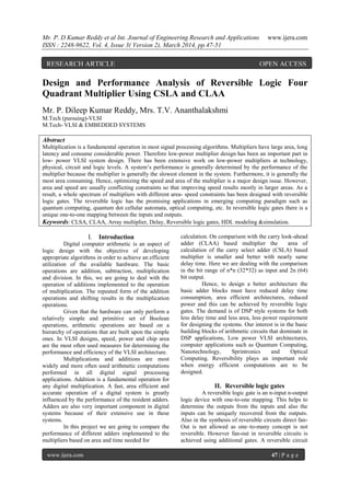 Mr. P. D Kumar Reddy et al Int. Journal of Engineering Research and Applications www.ijera.com
ISSN : 2248-9622, Vol. 4, Issue 3( Version 2), March 2014, pp.47-51
www.ijera.com 47 | P a g e
Design and Performance Analysis of Reversible Logic Four
Quadrant Multiplier Using CSLA and CLAA
Mr. P. Dileep Kumar Reddy, Mrs. T.V. Ananthalakshmi
M.Tech (pursuing)-VLSI
M.Tech- VLSI & EMBEDDED SYSTEMS
Abstract
Multiplication is a fundamental operation in most signal processing algorithms. Multipliers have large area, long
latency and consume considerable power. Therefore low-power multiplier design has been an important part in
low- power VLSI system design. There has been extensive work on low-power multipliers at technology,
physical, circuit and logic levels. A system’s performance is generally determined by the performance of the
multiplier because the multiplier is generally the slowest element in the system. Furthermore, it is generally the
most area consuming. Hence, optimizing the speed and area of the multiplier is a major design issue. However,
area and speed are usually conflicting constraints so that improving speed results mostly in larger areas. As a
result, a whole spectrum of multipliers with different area- speed constraints has been designed with reversible
logic gates. The reversible logic has the promising applications in emerging computing paradigm such as
quantum computing, quantum dot cellular automata, optical computing, etc. In reversible logic gates there is a
unique one-to-one mapping between the inputs and outputs.
Keywords: CLSA, CLAA, Array multiplier, Delay, Reversible logic gates, HDL modeling &simulation.
I. Introduction
Digital computer arithmetic is an aspect of
logic design with the objective of developing
appropriate algorithms in order to achieve an efficient
utilization of the available hardware. The basic
operations are addition, subtraction, multiplication
and division. In this, we are going to deal with the
operation of additions implemented to the operation
of multiplication. The repeated form of the addition
operations and shifting results in the multiplication
operations.
Given that the hardware can only perform a
relatively simple and primitive set of Boolean
operations, arithmetic operations are based on a
hierarchy of operations that are built upon the simple
ones. In VLSI designs, speed, power and chip area
are the most often used measures for determining the
performance and efficiency of the VLSI architecture.
Multiplications and additions are most
widely and more often used arithmetic computations
performed in all digital signal processing
applications. Addition is a fundamental operation for
any digital multiplication. A fast, area efficient and
accurate operation of a digital system is greatly
influenced by the performance of the resident adders.
Adders are also very important component in digital
systems because of their extensive use in these
systems.
In this project we are going to compare the
performance of different adders implemented to the
multipliers based on area and time needed for
calculation. On comparison with the carry look-ahead
adder (CLAA) based multiplier the area of
calculation of the carry select adder (CSLA) based
multiplier is smaller and better with nearly same
delay time. Here we are dealing with the comparison
in the bit range of n*n (32*32) as input and 2n (64)
bit output.
Hence, to design a better architecture the
basic adder blocks must have reduced delay time
consumption, area efficient architectures, reduced
power and this can be achieved by reversible logic
gates. The demand is of DSP style systems for both
less delay time and less area, less power requirement
for designing the systems. Our interest is in the basic
building blocks of arithmetic circuits that dominate in
DSP applications, Low power VLSI architectures,
computer applications such as Quantum Computing,
Nanotechnology, Sprintronics and Optical
Computing. Reversibility plays an important role
when energy efficient computations are to be
designed.
II. Reversible logic gates
A reversible logic gate is an n-input n-output
logic device with one-to-one mapping. This helps to
determine the outputs from the inputs and also the
inputs can be uniquely recovered from the outputs.
Also in the synthesis of reversible circuits direct fan-
Out is not allowed as one–to-many concept is not
reversible. However fan-out in reversible circuits is
achieved using additional gates. A reversible circuit
RESEARCH ARTICLE OPEN ACCESS
 