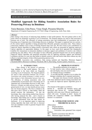 Tania Banerjee et al Int. Journal of Engineering Research and Applications www.ijera.com
ISSN : 2248-9622, Vol. 4, Issue 3( Version 5), March 2014, pp.52-57
www.ijera.com 52 | P a g e
Modified Approach for Hiding Sensitive Association Rules for
Preserving Privacy in Database
Tania Banerjee, Esha Panse, Vinay Singh, Prasanna Kharche
Department of Computer Engineering Dr. D.Y Patil College of Engineering, Ambi, Pune, India.
Abstract
Data mining is the process of analyzing large database to find useful patterns. The term pattern refers to the
items which are frequently occurring in set of transaction. The frequent patterns are used to find association
between sets of item. The efficiency of mining association rules and confidentiality of association rule is
becoming one of important area of knowledge discovery in database. This paper is organized into two sections.
In the system Apriori algorithm is being presented that efficiently generates association rules. These reduces
unnecessary database scan at time of forming frequent large item sets .We have tried to give contribution to
improved Apriori algorithm by hiding sensitive association rules which are generated by applying improved
Apriori algorithm on supermarket database. In this paper we have used novel approach that strategically
modifies few transactions in transaction database to decrease support and confidence of sensitive rule without
producing any side effects. Thus in the paper we have efficiently generated frequent item set sets by applying
Improved Apriori algorithm and generated association rules by applying minimum support and minimum
confidence and then we went one step further to identify sensitive rules and tried to hide them without any side
effects to maintain integrity of data without generating spurious rules.
KEYWORDS: Association rule, confidence, Data mining methods and Algorithm, Minimum Support
Threshold (MST), Minimum Confidence Threshold, (MCT), Rule hiding, Sensitive pattern, Sensitivity.
I. INTRODUCTION
Data mining is the process of analyzing
large database to find useful patterns. The term
pattern refers to the items which are frequently
occurring in set of transaction. The frequent patterns
are used to find association between sets of item.
Association rule mining technique is widely used in
data mining to find relationship between item sets.
The efficiency of mining association rules and
confidentiality of association rule is becoming one of
important area of knowledge discovery in data base.
However ,it breaks out many privacy issues. From a
general point of view, we may classify privacy issues
into two broad categories. The first is related to the
data perse and is known as data hiding, while the
second concerns the information ,or else the
knowledge, that a data mining method may discover
after having analyzed the data , and is known as
knowledge .Data hiding tries to remove confidential
or private information from the data before its
disclosure . It is an important aspect in improving
mining algorithm that deals with how to decrease
item sets candidate in order to generate frequent item
sets efficiently.
A. PROBLEM STATEMENT
The problem definition of our paper is
1. To hide sensitive rules without generating false
rule and display only non-sensitive rules
2. To maintain privacy in database
3. To use ISR and DSL together so as to reduce the
damage in database due to repeated sanitization.
Our paper also focuses towards making the
code more optimized and for mining association rule
we would use improved Apriori Algorithm given in
[2].
The structure of this paper is as follows:
Section II describes the literature survey and
theoretical data Section III includes MDSRRC
algorithm with some more Efficient modification in
detail with some Examples in detail Section IV
includes the comparison DSRRC over MDSRRC
Section V is conclusion
II. LITERATURE SURVEY AND
THEORETICAL DATA
Abbreviation
D Original database
D‟ Sanitized database
R Association rules generated from original
database
SR Sensitive association rules SR U R
MST Minimum support threshold
RESEARCH ARTICLE OPEN ACCESS
 