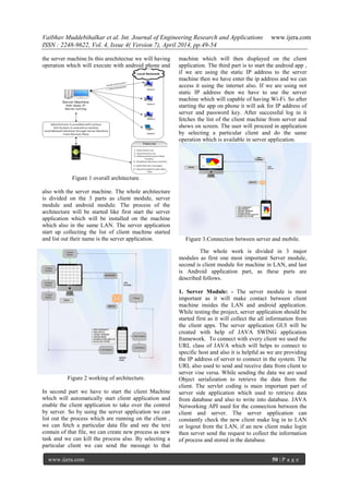 Vaibhav Muddebihalkar et al. Int. Journal of Engineering Research and Applications www.ijera.com
ISSN : 2248-9622, Vol. 4, Issue 4( Version 7), April 2014, pp.49-54
www.ijera.com 50 | P a g e
the server machine.In this arechitectue we will having
operation which will execute with android phone and
Figure 1 overall architecture.
also with the server machine. The whole architecture
is divided on the 3 parts as client module, server
module and android module. The process of the
architecture will be started like first start the server
application which will be installed on the machine
which also in the same LAN. The server application
start up collecting the list of client machine started
and list out their name is the server application.
Figure 2 working of architecture.
In second part we have to start the client Machine
which will automatically start client application and
enable the client application to take over the control
by server. So by using the server application we can
list out the process which are running on the client ,
we can fetch a particular data file and see the text
contain of that file, we can create new process as new
task and we can kill the process also. By selecting a
particular client we can send the message to that
machine which will then displayed on the client
application. The third part is to start the android app ,
if we are using the static IP address to the server
machine then we have enter the ip address and we can
access it using the internet also. If we are using not
static IP address then we have to use the server
machine which will capable of having Wi-Fi. So after
starting the app on phone it will ask for IP address of
server and password key. After successful log in it
fetches the list of the client machine from server and
shows on screen. The user will proceed in application
by selecting a particular client and do the same
operation which is available in server application.
Figure 3.Connection between server and mobile.
The whole work is divided in 3 major
modules as first one most important Server module,
second is client module for machine in LAN, and last
is Android application part, as these parts are
described follows.
1. Server Module: - The server module is most
important as it will make contact between client
machine insides the LAN and android application.
While testing the project, server application should be
started first as it will collect the all information from
the client apps. The server application GUI will be
created with help of JAVA SWING application
framework. To connect with every client we used the
URL class of JAVA which will helps to connect to
specific host and also it is helpful as we are providing
the IP address of server to connect in the system. The
URL also used to send and receive data from client to
server vise versa. While sending the data we are used
Object serialization to retrieve the data from the
client. The servlet coding is main important part of
server side application which used to retrieve data
from database and also to write into database. JAVA
Networking API used for the connection between the
client and server. The server application can
constantly check the new client make log in to LAN
or logout from the LAN, if an new client make login
then server send the request to collect the information
of process and stored in the database.
 