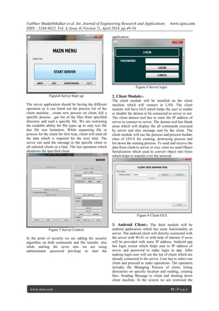 Vaibhav Muddebihalkar et al. Int. Journal of Engineering Research and Applications www.ijera.com
ISSN : 2248-9622, Vol. 4, Issue 4( Version 7), April 2014, pp.49-54
www.ijera.com 51 | P a g e
Figure4 Server Start up.
The server application should be having the different
operation as it can listed out the process list of the
client machine , create new process on client, kill a
specific process , get list of the files from specified
directory and read a specific file. We are restricting
the readable ability for file types up to only text file
due file size limitation. While requesting file or
process for the client for first time, client will send all
the data which is required for the next time. The
server can send the message to the specific client or
all selected clients at a time. The last operation which
shutdown the specified client.
Figure 5 Server Control.
In the point of security we are adding the security
algorithm on both commands and file transfer. also
while starting the sever also we are using
administrator password privilege to start the
application.
Figure 6 Server login .
2. Client Module:-
The client module will be installed on the client
machine which will connect in LAN. The client
module will have GUI which helps the user to enable
or disable the demon to be connected to server or not.
The client demon tool has to enter the IP address of
server to connect to server. The demon tool has blank
areas which will display the all commands executed
by server and also message sent by the client. The
client module will use the process and process builder
class of JAVA for creating, destroying process and
list down the running process. To send and receive the
data from client to server or vice versa we used Object
Serialization which used to convert object into bytes
which helps to transfer over the network.
Figure 8 Client GUI.
3. Android Client:- The third module will be
android application which has same functionality as
server. The android client will directly connected with
the server with Wi-Fi or with help of internet if sever
will be provided with static IP address. Android app
has login screen which helps user to IP address of
server and password to make login in app. After
making login user will see the list of client which are
already connected to the server. User has to select one
client and proceed to make operations. The operation
includes the Managing Process of client, listing
directories on specific location and reading, creating
files. Sending Message to client and shutting down
client machine. In the system we are restricted the
 