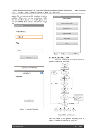 Vaibhav Muddebihalkar et al. Int. Journal of Engineering Research and Applications www.ijera.com
ISSN : 2248-9622, Vol. 4, Issue 4( Version 7), April 2014, pp.49-54
www.ijera.com 52 | P a g e
reading file over network as file stored on the client
machine will have more size and system has to buffer
that file in android phone as lot mobile phone have
less size if RAM . User can read only text and image
files.
Figure 9 Android Login
Figure 10 android Client list
Figure 11 Android Task control Menu.
III. IMPLEMENTATION
The flow control of the overall process is
given in figure 12 as flow chart.
Figure 12 overall process.
The flow chart for the process handling given in
figure 13 and for file handling in figure 14
 