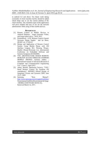 Vaibhav Muddebihalkar et al. Int. Journal of Engineering Research and Applications www.ijera.com
ISSN : 2248-9622, Vol. 4, Issue 4( Version 7), April 2014, pp.49-54
www.ijera.com 54 | P a g e
to android 4.2 and above. For future work taking
screenshot of client machine facility should be added
which helps user to see the current desktop of the
client machine. The extended scope of this application
will prove helpful and ease of use for the network
administrator while using of their mobile devices.
REFERENCES
[1] Remote Control of Mobile Devices in
Android Platform , Angel Gonzalez Villan,
and Josep Jorba Esteve, , IEEE 2012
[2] PocketDroid - A PC Remote Control Chaitali
Navasare, Deepa Nagdev and Jai Shree,
IPCSIT vol. 37 (2012)
[3] Design and Application of Remote Control
System Using Mobile Phone with JNI
Interface Lingyan Bi1, Weining Wang1,
Haobin Zhong1,Wenxuan Liu ,International
Conference on Embedded Software and
Systems Symposia (ICESS2008)
[4] VNC ARCHITECTURE BASED REMOTE
DESKTOP ACCESS THROUGH ANDROID
MOBILE PHONES Archana Jadhav ,
International Journal of Advanced Research in
Computer and Communication Engineering
Vol. 1, Issue 2, April 2012
[5] Adam, Skurski, Bartlomiej Swiercz, "VNC-
based Remote Control for Symbian OS
smartphones", MIXDES (Mixed Design of
Integrated Circuits and Systems) 2009, June
25-27, 2009
[6] Samsung, "Kies Manual",
http://www.samsung.com/es/support/mobileso
ftwaremanual/mobilesoftwaremanual.do?page
=MOBILE.SOFTWARE.MANUAL,
Retrieved March 1st, 2011.
 