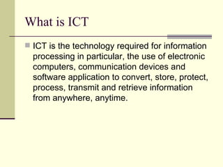 What is ICT ICT is the technology required for information processing in particular, the use of electronic computers, communication devices and software application to convert, store, protect, process, transmit and retrieve information from anywhere, anytime. 