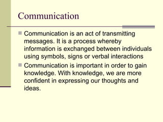 Communication Communication is an act of transmitting messages. It is a process whereby information is exchanged between individuals using symbols, signs or verbal interactions Communication is important in order to gain knowledge. With knowledge, we are more confident in expressing our thoughts and ideas. 