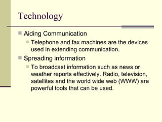 Technology Aiding Communication Telephone and fax machines are the devices used in extending communication. Spreading information To broadcast information such as news or weather reports effectively. Radio, television, satellites and the world wide web (WWW) are powerful tools that can be used. 