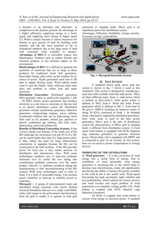 N. Ravi et al Int. Journal of Engineering Research and Applications www.ijera.com
ISSN : 2248-9622, Vol. 4, Issue 5( Version 2), May 2014, pp.45-52
www.ijera.com 46 | P a g e
a dynamo or an alternator (the alternator, in
comparison to the dynamo, presents the advantage of
a higher efficiency, supplying energy at a lower
speed, and supplying more energy at higher speed
[7]. Wind is unique because it carries incentives for
farmers to give parcels of land for building wind
turbines, and has the most potential as far as
widespread adoption due to the large areas of land
with consistent wind available to harness.
Advantages of RES:-It is renewable require less
Maintenance. Products such as carbon dioxide and
chemical products so has minimal impact on the
environment.
Disadvantages of RES: It is difficult to generate the
quantities of electricity that are as large as those
produces by traditional fossil fuel generators.
Renewable energy often relies on the weather for its
source of power. Hydro generators need rain to fill
dam to supply flowing water. Wind turbine needs
wind to turn the blades. Solar collectors need clear
skies and sunshine to collect heat and make
electricity
Distributed Generation: Distributed generation
(DG) generally refers to small-scale (typically 1 kW
– 50 MW) electric power generators that produce
electricity at a site close to customers or that are tied
to an electric distribution system [8]. Distributed
generators include synchronous generators, induction
generators, reciprocating engines, micro turbines
(combustion turbines that run on high-energy fossil
fuels such as oil, propane, natural gas, gasoline or
diesel), combustion gas turbines, fuel cells, solar,
photovoltaic, and wind turbines [9].
Benefits of Distributed Generating Systems: It has
a lower capital cost because of the small size of the
DG (although the investment cost per kVA of a DG
can be much higher than that of a large power plant.
It May reduce the need for large infrastructure
construction or upgrades because the DG can be
constructed at the load location. If the DG provides
power for local use, it may reduce pressure on
distribution and transmission lines. With some
technologies, produces zero or near-zero pollutant
emissions over its useful life (not taking into
consideration pollutant emissions over the entire
product lifecycle i.e. pollution produced during the
manufacturing or after decommissioning of the DG
system). With some technologies such as solar or
wind, it is a form of renewable energy. Can increase
power reliability as back-up or stand-by power to
customers
Microgrid :- A group of interconnected loads and
distributed energy resources with clearly defined
electrical boundaries that acts as a single controllable
entity with respect to the grid connect and disconnect
from the grid to enable it to operate in both grid
connected or islanded mode. Micro grid is an
importance part of the distribution system.
Advantages: Efficiency, Reliability, Energy security,
Economic savings, sustainability.
Fig. 1. Microgrid Electricity System
II. TEST SYSTEM
A modified bench mark micro grid test
system is shown in fig. 1 which is used in this
simulation. This system is designed by considering a
rural area with available wind and solar power. There
are three different zones: Zone -1: solar power which
is defined as DG1.Zone-2: Solar power which is
defined as DG2 Zone-3: Wind and Solar Power
generation which is defined as DG 3. Total load of
the grid is 10MVA including an induction motor of
rating 20 KVA connected at Node 2. In Islanded
mode, total load is supplied by distributed generation,
Here wind, solar, is used as the base power
generation. Micro grid is the part of distribution
system but characteristics of Micro grid in islanded
mode is different from distribution system. A fixed
speed wind turbine is equipped with SCIG (Squirrel
cage induction generator) to generate electrical
power. Photovoltaic cell is equipped with MPPT and
is connected to grid via an inverter. In this system,
there are no reactive power compensation or storage
devices.
MODELING OF THE GENERATORS
A. Wind generator: - It is the conversion of wind
energy into a useful form of energy. Due to
availability of wind universally wind energy
generation is increasing day to day which helps to
develop rural electrification, create job opportunities
and having the ability to harness the power available
in the wind & put it into useful work. Wind speed
forecasting has high uncertainty, high volatility and
low predictability, which reduces the system security
and wind revenue and major problem of wind
penetration is to maintain voltage profile [14]. Wind
turbine is coupled with SCIG (Squirrel cage
Induction Generator).
An SCIG is coupled with wind turbine to
convert wind energy to electrical power. A standard
 