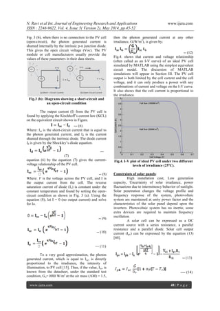 N. Ravi et al Int. Journal of Engineering Research and Applications www.ijera.com
ISSN : 2248-9622, Vol. 4, Issue 5( Version 2), May 2014, pp.45-52
www.ijera.com 48 | P a g e
Fig. 3 (b), when there is no connection to the PV cell
(open-circuit), the photon generated current is
shunted internally by the intrinsic p-n junction diode.
This gives the open circuit voltage (Voc). The PV
module or cell manufacturers usually provide the
values of these parameters in their data sheets.
Fig.3 (b): Diagrams showing a short-circuit and
an open-circuit condition
The output current (I) from the PV cell is
found by applying the Kirchhoff‘s current law (KCL)
on the equivalent circuit shown in Figure.
--- (6)
Where: Isc is the short-circuit current that is equal to
the photon generated current, and Id is the current
shunted through the intrinsic diode. The diode current
Id is given by the Shockley‘s diode equation.
---
(7)
equation (6) by the equation (7) gives the current-
voltage relationship of the PV cell.
-- (8)
Where: V is the voltage across the PV cell, and I is
the output current from the cell. The reverse
saturation current of diode (Io) is constant under the
constant temperature and found by setting the open-
circuit condition as shown in Fig. 3 (a). Using the
equation (8), let I = 0 (no output current) and solve
for Io.
-- (9)
-- (10)
— (11)
To a very good approximation, the photon
generated current, which is equal to Isc, is directly
proportional to the irradiance, the intensity of
illumination, to PV cell [15]. Thus, if the value, Isc, is
known from the datasheet, under the standard test
condition, Go=1000 W/m2
at the air mass (AM) = 1.5,
then the photon generated current at any other
irradiance, G(W/m2
), is given by:
-- (12)
Fig.4. shows that current and voltage relationship
(often called as an I-V curve) of an ideal PV cell
simulated by MATLAB using the simplest equivalent
circuit model. The discussion of MATLAB
simulations will appear in Section III. The PV cell
output is both limited by the cell current and the cell
voltage, and it can only produce a power with any
combinations of current and voltage on the I-V curve.
It also shows that the cell current is proportional to
the irradiance.
Fig.4. I-V plot of ideal PV cell under two different
levels of irradiance (25o
C).
Constraints of solar panels:
High installation cost, Low generation
capacity, Uncertainty of solar irradiance, power
fluctuations due to intermittency behavior of sunlight.
Solar penetration changes the voltage profile and
frequency response of the system, photovoltaic
system are maintained at unity power factor and the
characteristics of the solar panel depend upon the
inverters. Photovoltaic system has no inertia; some
extra devices are required to maintain frequency
oscillation.
A solar cell can be expressed as a DC
current source with a series resistance, a parallel
resistance and a parallel diode. Solar cell output
current (Ipv) can be expressed by the equation (13)
[40].
-- (13)
---- (14)
 