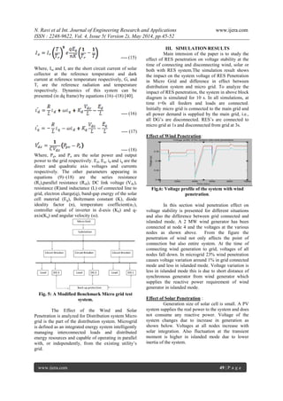 N. Ravi et al Int. Journal of Engineering Research and Applications www.ijera.com
ISSN : 2248-9622, Vol. 4, Issue 5( Version 2), May 2014, pp.45-52
www.ijera.com 49 | P a g e
---- (15)
Where, Isc and Ir are the short circuit current of solar
cellector at the reference temperature and dark
current at reference temperature respectively, Gr and
Tr are the reference radiation and temperature
respectively. Dynamics of this system can be
presented (in dq frame) by equations (16)–(18) [40].
---- (16)
---- (17)
---- (18)
Where, Ppv and Po are the solar power and output
power to the grid respectively. Ed, Eq, id and iq are the
direct and quadratic axis voltages and currents
respectively. The other parameters appearing in
equations (9)–(18) are the series resistance
(Rs),parallel resistance (Rsh), DC link voltage (Vdc),
resistance (R)and inductance (L) of connected line to
grid, electron charge(q), band-gap energy of the solar
cell material (Eg), Boltzmann constant (K), diode
ideality factor (n), temperature coefficient(αT),
controller signal of inverter in d-axis (Kd) and q-
axis(Kq) and angular velocity (ω).
Fig. 5: A Modified Benchmark Micro grid test
system.
The Effect of the Wind and Solar
Penetration is analyzed for Distribution system Micro
grid is the part of the distribution system. Microgrid
is defined as an integrated energy system intelligently
managing interconnected loads and distributed
energy resources and capable of operating in parallel
with, or independently, from the existing utility‘s
grid.
III. SIMULATION RESULTS
Main intension of the paper is to study the
effect of RES penetration on voltage stability at the
time of connecting and disconnecting wind, solar or
both with RES system.The simulation result shows
the impact on the system voltage of RES Penetration
in Micro Grid and difference in effect between
distribution system and micro grid. To analyze the
impact of RES penetration, the system in above block
diagram is simulated for 10 s. In all simulations, at
time t=0s all feeders and loads are connected.
Initially micro grid is connected to the main grid and
all power demand is supplied by the main grid, i.e.,
all DG‘s are disconnected. RES‘s are connected to
micro grid at 1s and disconnected from grid at 3s.
Effect of Wind Penetration:
Fig.6: Voltage profile of the system with wind
penetration.
In this section wind penetration effect on
voltage stability is presented for different situations
and also the difference between grid connected and
islanded mode. A 2 MW wind generator has been
connected at node 4 and the voltages at the various
nodes as shown above. From the figure the
penetration of wind not only affects the point of
connection but also entire system. At the time of
connecting wind generation to grid, voltages of all
nodes fall down. In microgrid 23% wind penetration
causes voltage variation around 1% in grid connected
mode and less in islanded mode. Voltage variation is
less in islanded mode this is due to short distance of
synchronous generator from wind generator which
supplies the reactive power requirement of wind
generator in islanded mode.
Effect of Solar Penetration :
Generation size of solar cell is small. A PV
system supplies the real power to the system and does
not consume any reactive power. Voltage of the
system changes due to increase in generation as
shown below. Voltages at all nodes increase with
solar integration. Also fluctuation at the transient
moment is higher in islanded mode due to lower
inertia of the system.
 