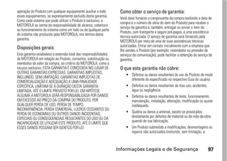 operação do Produto com qualquer equipamento auxiliar e todo       Como obter o serviço de garantia:
esses equipamentos, se expressamente excluído desta garantia.
                                                                   Você deve fornecer o comprovante da compra (exibindo a data de
Como cada sistema que pode utilizar o Produto é exclusivo, a
                                                                   compra e o número de série do item do Produto) para receber o
MOTOROLA se isenta da responsabilidade de alcance, cobertura
                                                                   serviço de garantia e, também, entregar ou enviar o item do
ou funcionamento do sistema como um todo ou de qualquer parte
                                                                   Produto, com transporte e seguro pré-pagos, a uma assistência
do sistema não produzido pela MOTOROLA, nos termos desta
                                                                   técnica autorizada. O serviço de garantia será fornecido pela
garantia.
                                                                   MOTOROLA por meio de uma de suas assistências técnicas
Disposições gerais:                                                autorizadas. Entrar em contato inicialmente com a empresa que
                                                                   lhe vendeu o Produto (por exemplo, revendedor ou provedor de
Esta garantia estabelece a extensão total das responsabilidades    serviços de comunicação), pode facilitar a obtenção do serviço de
da MOTOROLA em relação ao Produto, consertos, substituição ou      garantia.
reembolso do valor da compra, ao critério da MOTOROLA, como o
recurso exclusivo. ESTA GARANTIA É CONCEDIDA NO LUGAR DE           O que esta garantia não cobre:
OUTRAS GARANTIAS EXPRESSAS. GARANTIAS IMPLÍCITAS,
                                                                       • Defeitos ou danos resultantes do uso do Produto de modo
INCLUINDO, SEM LIMITAÇÃO, GARANTIAS IMPLÍCITAS DE
                                                                         diferente do especificado no respectivo Guia do usuário.
COMERCIALIZAÇÃO E ADEQUAÇÃO A UMA FINALIDADE
ESPECÍFICA, LIMITAM-SE À DURAÇÃO DESTA GARANTIA                        • Defeitos ou danos resultantes de mau uso, acidentes,
LIMITADA, ATÉ O LIMITE PREVISTO POR LEI. EM HIPÓTESE                     água ou negligência.
ALGUMA A MOTOROLA SERÁ RESPONSABILIZADA POR DANOS                      • Defeitos ou danos resultantes de teste, funcionamento,
EM EXCESSO AO PREÇO DA COMPRA DO PRODUTO, POR                            manutenção, instalação, alteração, modificação ou ajuste
QUALQUER PERDA DE USO, PERDA DE TEMPO,                                   inadequado.
INCONVENIÊNCIA, PERDA COMERCIAL, LUCROS CESSANTES OU
PERDA DE ECONOMIAS OU OUTROS DANOS INCIDENTAIS,                        • Quebra ou danos a antenas, exceto se provocados
ESPECIAIS OU CONSEQÜENCIAIS RESULTANTES DO USO OU DA                     diretamente por defeitos de material ou de mão-de-obra
                                                                         quando de sua fabricação.
INCAPACIDADE DE UTILIZAR ESTE PRODUTO, ATÉ O LIMITE QUE
ESSES DANOS POSSAM SER ISENTOS POR LEI.                                • Um Produto submetido a modificações, desmontagens ou
                                                                         reparos não autorizados (incluindo, sem limitação, a



                                                                  Informações Legais e de Segurança                              97
 