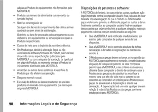 adição ao Produto de equipamentos não fornecidos pela      Disposições de patentes e software:
         MOTOROLA).
                                                                    A MOTOROLA defenderá, às suas próprias custas, qualquer ação
     •   Produto cujo número de série tenha sido removido ou        legal impetrada contra o comprador usuário final, no caso de estar
         tornado ilegível.                                          baseada em uma alegação de que o Produto ou determinadas
     •   Baterias recarregáveis se:                                 peças violem uma patente, e a Motorola pagará os custos e danos
                                                                    finalmente conferidos ao comprador usuário final em qualquer
         Se algum dos lacres do compartimento das células estiver   dessas ações que sejam atribuíveis a qualquer alegação, mas cujo
         quebrado ou com sinais de adulteração.                     pagamento e defesa estejam condicionados ao seguinte:
         O defeito ou dano for provocado pelo carregamento ou uso        • Que a MOTOROLA será notificada imediatamente, por
         da bateria em equipamentos ou serviços para os quais o             escrito, pelo comprador de qualquer aviso de tais
         Produto é especificado.                                            alegações.
     •   Custos de frete para o depósito da assistência técnica.         • Que a MOTOROLA terá o controle absoluto da defesa
     •   Um Produto que, devido à alteração ilegal ou não                   dessa ação e de todas as negociações da decisão ou
         autorizada do software/firmware do Produto, não funcione           acordo; e
         de acordo com as especificações publicadas pela                 • O Produto ou as peças devem se tornar, ou na opinião da
         MOTOROLA ou com a etiqueta de aceitação de tipo local              MOTOROLA provavelmente se tornarão, a matéria de uma
         em vigor do Produto, no momento em que o Produto foi               alegação de violação de patente, se esse comprador
         inicialmente distribuído pela MOTOROLA.                            permitir que a MOTOROLA, a seu critério e à sua custa,
     •   Arranhões ou outros danos estéticos à superfície do                obtenha desse comprador o direito de continuar a usar o
         Produto que não afetem sua operação.                               Produto ou as peças ou de substituir ou modificar o
     •   Desgaste normal e usual.                                           mesmo para que ele não viole mais a patente ou de
                                                                            conceder ao comprador um crédito para o Produto ou as
     •   Exclusão de defeitos ou danos resultantes do uso dos               peças, de acordo com a depreciação e aceite sua
         produtos em conexão com equipamentos que não sejam                 devolução. A depreciação terá um valor igual por ano em
         originais MOTOROLA.                                                relação à vida útil do Produto ou das peças, conforme
                                                                            estabelecido pela MOTOROLA.


98         Informações Legais e de Segurança
 