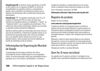 Classificações M: os telefones móveis classificados como M3           duração das chamadas ou usando dispositivos viva-voz para
ou M4 cumprem com os requisitos da ANATEL em termos de                manter os aparelhos móveis distantes da cabeça ou do corpo.
compatibilidade com aparelhos auditivos e, provavelmente,             Fonte: Informações importantes 193 OMS
gerarão menos interferência nos dispositivos auditivos que os
telefones não identificados. M4 é a melhor/mais alta das duas         Informações adicionais: http://www.who.int./peh-emf.
classificações.
Classificação ``T``: Os aparelhos classificados como T3 ou T4         Registro do produto
cumprem os requisitos da FCC em termos de serem mais                  Registro on-line do produto:
utilizáveis com aparelhos auditivos com telebobina (``T Switch`` ou
``Telephone Switch``) que os aparelhos não classificados. T4 é a      www.motorola.com/us/productregistration
melhor/mais alta das duas classificações. Observe que nem todos       O registro do produto é um importante passo no sentido de
os aparelhos auditivos apresentam telebobinas.                        desfrutar de seu novo produto Motorola. O registro permite nos
Aparelhos auditivos podem ser classificados para serem imunes a       informarmos sobre as atualizações do produto ou do software e
esse tipo de interferência. O fabricante do aparelho auditivo ou um   permite que você receba informações sobre novos produtos ou
profissional de saúde pode ajudar você a encontrar resultados         promoções especiais. O registro não é obrigatório para ter direito à
para o seu aparelho auditivo. Quanto mais imune for o seu             garantia.
aparelho auditivo, menos provável será você ter problemas de          Mantenha o recibo de venda original datado em seus registros.
barulho de interferência vindo de celulares.                          Para garantir o serviço do seu aparelho de comunicação pessoal
                                                                      Motorola será necessário fornecer uma cópia do recibo de vendas
Informações da Organização Mundial                                    datado para confirmar o status da garantia.
                                                                      Obrigado por escolher os produtos Motorola.
de Saúde
A apresentação de informações científicas não indica a                Sem fio: O novo reciclável
necessidade de nenhum cuidado especial no uso de aparelhos
móveis. Se estiver preocupado, talvez seja recomendável limitar a     Seu aparelho sem fio pode ser reciclado. A reciclagem do seu
exposição sua ou a de crianças à radiofreqüência , limitando a        aparelho reduz a quantidade de desperdício em depósitos de lixo e



100        Informações Legais e de Segurança
 