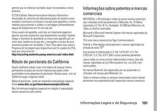 permite que os materias reciclados sejam incorporados a novos
produtos.
                                                                     Informações sobre patentes e marcas
O CTIA (Cellular Telecommunications Industry Association -           comerciais
Associação de indústrias de telecomunicações de celular) e seus      MOTOROLA, o M estilizado e todas as outras marcas comerciais
membros incentivam os clientes a reciclar seus aparelhos e tomou     aqui indicadas como tal pertencem à Motorola, Inc. ® Marca
medidas para promover a coleta e a reciclagem ambientalmente         registrada U.S. Pat. & Tm. Desligado. © 2009 por Motorola, Inc.
segura de dispositivos em fim de vida útil.                          Todos os direitos reservados.
Como usuário de aparelho, você tem um importante papel em            Microsoft e Microsoft Internet Explorer são marcas registradas da
garantir que este dispositivo seja devidamente reciclado. Quando     Microsoft Corporation.
chegar o momento de abandonar ou trocar este aparelho por um
                                                                     T9 é uma marca comercial da Tegic Communications.
outro novo, lembre-se de que ele, o carregador e muitos de seus
acessórios podem ser reciclados. É facil. Para saber mais sobre o    Patente e Informações sobre patentes e marcas registradas da
Programa de reciclagem para dispositivos sem fio usados da CTIA,     entrada de texto T9®
faça-nos uma visita em:                                              Este produto é coberto pela U.S. Pat. 5.818.437, U.S. Pat.
http://recycling.motorola.young-america.com/ index.html              5.953.541, U.S. Pat. 6.011.554 e outras patentes pendentes.
                                                                     Java e todas as outras marcas relacionadas à marca Java são
Rótulo de perclorato da Califórnia                                   marcas registradas da Sun Microsystems, Inc. nos EUA e em
Alguns telefones móveis usam uma bateria de backup interna           outros países.
permanente na placa de circuito impressa que pode conter             As marcas Bluetooth são registradas por seu proprietário e
quantidades muito pequenas de perclorato. Nesses casos, a lei da     utilizadas sob licença pela Motorola, Inc.
Califórnia exige o seguinte rótulo:                                  Todos os demais nomes ou serviços mencionados neste manual
Material perclorato - pode ser necessária manipulação especial.      pertencem aos proprietários das respectivas marcas comerciais.
Visite www.dtsc.ca.gov/hazardouswaste/perchlorate.
Não há nenhuma exigência especial em relação à manipulação
desses acessórios pelo cliente.


                                                                    Informações Legais e de Segurança                           101
 