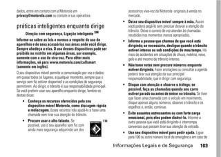 dados, entre em contato com a Motorola em                                      acessórios viva-voz da Motorola originais à venda no
privacy@motorola.com ou contate a sua operadora.                               mercado.
                                                                           •   Deixe seu dispositivo móvel sempre à mão. Assim
práticas inteligentes enquanto dirige                                          você poderá pegá-lo sem precisar desviar a atenção do
                                                                               trânsito. Deixe o correio de voz atender às chamadas
       Direção com segurança, Ligação inteligente SM                           recebidas nos momentos menos apropriados.
Informe-se sobre as leis e normas a respeito do uso de                     •   Informe a pessoa que chamou de que você está
aparelhos e de seus acessórios nas áreas onde você dirige.                     dirigindo; se necessário, desligue quando o trânsito
Sempre obedeça a elas. O uso desses dispositivos pode ser                      estiver intenso ou sob condições de mau tempo. Há
proibido ou restrito em algumas áreas, por exemplo,                            risco de acidentes em situações de chuva, neblina, neve,
somente com o uso de viva-voz. Para obter mais                                 gelo e até mesmo de trânsito intenso.
informações, vá para www.motorola.com/callsmart
(somente em inglês).                                                       •   Não tome notas nem procure números enquanto
                                                                               estiver dirigindo. Fazer anotações ou consultar a agenda
O seu dispositivo móvel permite a comunicação por voz e dados:                 poderá tirar sua atenção da sua principal
em quase todos os lugares, a qualquer momento, sempre que o                    responsabilidade, que é dirigir com segurança.
serviço sem fio estiver disponível e as condições de segurança
permitirem. Ao dirigir, o trânsito é sua responsabilidade principal.       •   Disque com atenção e observe o tráfego; se
Se você preferir usar seu aparelho enquanto dirige, lembre-se                  possível, faça as chamadas quando seu carro
destas dicas:                                                                  estiver parado ou antes de entrar no trânsito. Se tiver
                                                                               que fazer uma chamada com o veículo em movimento,
     • Conheça os recursos oferecidos pelo seu                                 disque apenas alguns números, observe o trânsito e os
         dispositivo móvel Motorola, como discagem rápida                      espelhos e, então, continue.
         e rediscagem. Esses recursos irão ajudá-lo a fazer uma
         chamada sem tirar sua atenção do trânsito.                        •   Evite assuntos estressantes ou com forte carga
                                                                               emocional, pois eles podem distraí-lo. Informe a
     • Procure usar o alto-falante. Se                                         outra pessoa que você está dirigindo e interrompa
         possível, use o seu aparelho sem fio com                              conversas que possam tirar sua atenção da estrada.
         ainda mais segurança adquirindo um dos
                                                                           •   Use seu dispositivo móvel para pedir ajuda. Ligue
                                                                               para 190 ou outro número local de emergência em caso de

                                                                       Informações Legais e de Segurança                         103
 