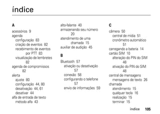 índice
A                              alto-falante 40             C
acessórios 9                   armazenando seu número      câmera 50
agenda                                  20                   central de mídia 51
   configuração 83             atendimento de uma            cronômetro automático
   criação de eventos 82                chamada 15                   51
   recebimento de eventos      auxiliar de audição 45      carregando a bateria 14
           por PTT 83                                      cartão SIM 10
                               B
   visualização de lembretes                                 alteração do PIN do SIM
           82                  Bluetooth 57                          48
agenda de compromissos           ativação ou desativação     ativação do PIN do SIM
        82                              57                           48
alerta                           conexão 58                central de mensagens
   ajuste 80                     configurando o telefone     mensagens de texto 26
   configuração 44, 80                  57                 chamada
   desativação 44, 61            envio de informações 59     atendimento 15
   desativar 44                                              qualquer tecla 16
alfa de entrada de texto                                     realização 15
   método alfa 43                                            terminar 15
                                                                        índice    105
 