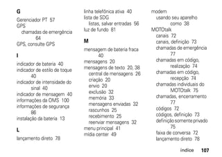 G                              linha telefônica ativa 40       modem
Gerenciador PT 57              lista de SDG                     usando seu aparelho
GPS                               listas, salvar entradas 56            como 38
  chamadas de emergência       luz de fundo 81                 MOTOtalk
         64                                                     canais 72
                               M                                canais, definição 73
GPS, consulte GPS
                               mensagem de bateria fraca        chamadas de emergência
I                                     40                                77
                               mensagens 20                     chamadas em código,
indicador de bateria 40                                                 realização 74
indicador de estilo de toque   mensagens de texto 20, 38
                                 central de mensagens 26        chamadas em código,
        40                                                              recepção 74
indicador de intensidade do      criação 20
                                 envio 20                       chamadas individuais do
        sinal 40                                                        MOTOtalk 75
indicador de mensagem 40         exclusão 32
                                 memória 33                     chamadas, encerramento
informações da OMS 100                                                  77
informações de segurança         mensagens enviadas 32
                                 rascunhos 25                   códigos 72
        86                                                      códigos, definição 73
instalação da bateria 13         recebimento 25
                                 reenviar mensagens 32          definição somente privado
                               menu principal 41                        75
L                                                               faixa de conversa 72
                               mídia center 49
lançamento direto 78                                            lançamento direto 78

                                                                            índice   107
 
